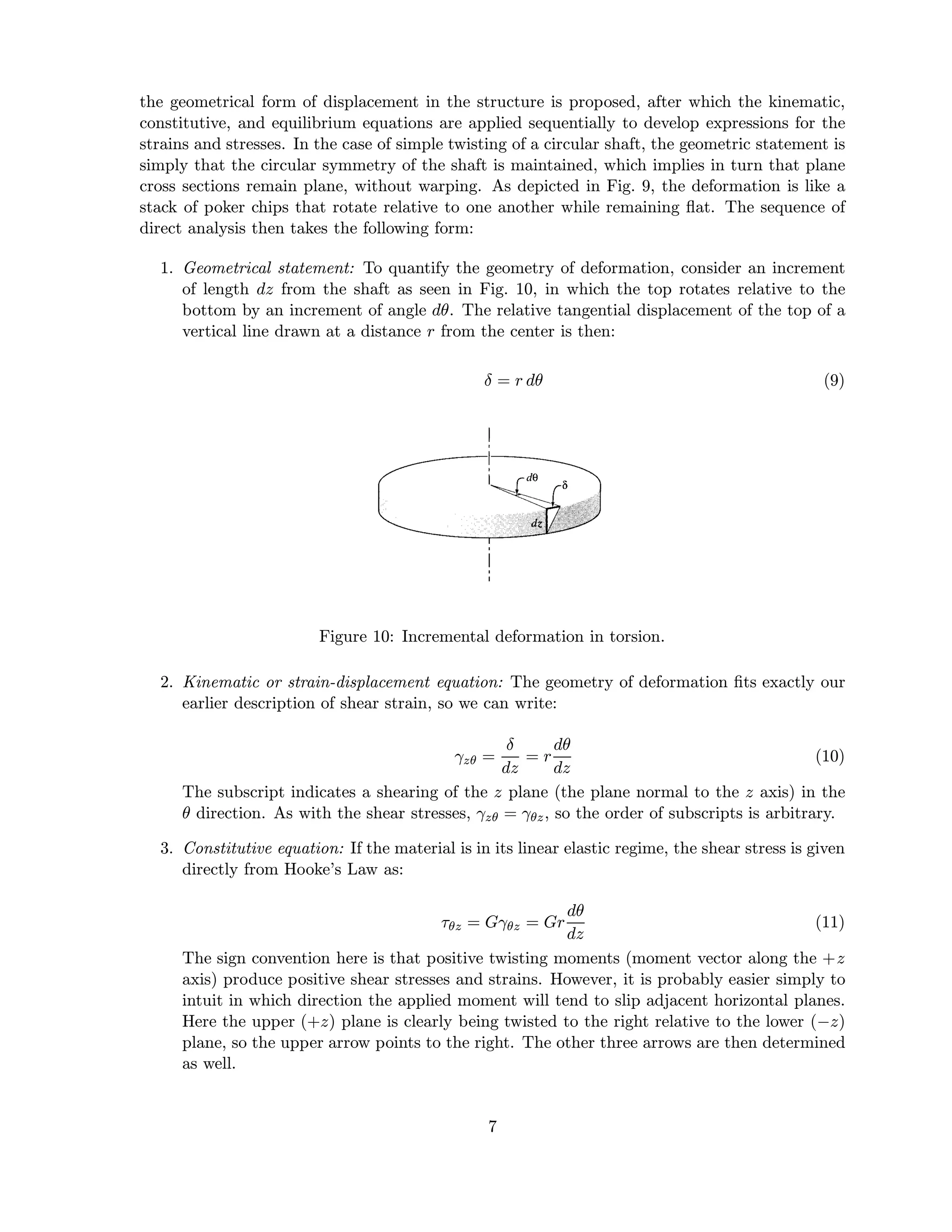 the geometrical form of displacement in the structure is proposed, after which the kinematic,
constitutive, and equilibrium equations are applied sequentially to develop expressions for the
strains and stresses. In the case of simple twisting of a circular shaft, the geometric statement is
simply that the circular symmetry of the shaft is maintained, which implies in turn that plane
cross sections remain plane, without warping. As depicted in Fig. 9, the deformation is like a
stack of poker chips that rotate relative to one another while remaining ﬂat. The sequence of
direct analysis then takes the following form:
1. Geometrical statement: To quantify the geometry of deformation, consider an increment
of length dz from the shaft as seen in Fig. 10, in which the top rotates relative to the
bottom by an increment of angle dθ. The relative tangential displacement of the top of a
vertical line drawn at a distance r from the center is then:
δ = r dθ (9)
Figure 10: Incremental deformation in torsion.
2. Kinematic or strain-displacement equation: The geometry of deformation ﬁts exactly our
earlier description of shear strain, so we can write:
γzθ =
δ
dz
= r
dθ
dz
(10)
The subscript indicates a shearing of the z plane (the plane normal to the z axis) in the
θ direction. As with the shear stresses, γzθ = γθz, so the order of subscripts is arbitrary.
3. Constitutive equation: If the material is in its linear elastic regime, the shear stress is given
directly from Hooke’s Law as:
τθz = Gγθz = Gr
dθ
dz
(11)
The sign convention here is that positive twisting moments (moment vector along the +z
axis) produce positive shear stresses and strains. However, it is probably easier simply to
intuit in which direction the applied moment will tend to slip adjacent horizontal planes.
Here the upper (+z) plane is clearly being twisted to the right relative to the lower (−z)
plane, so the upper arrow points to the right. The other three arrows are then determined
as well.
7
 