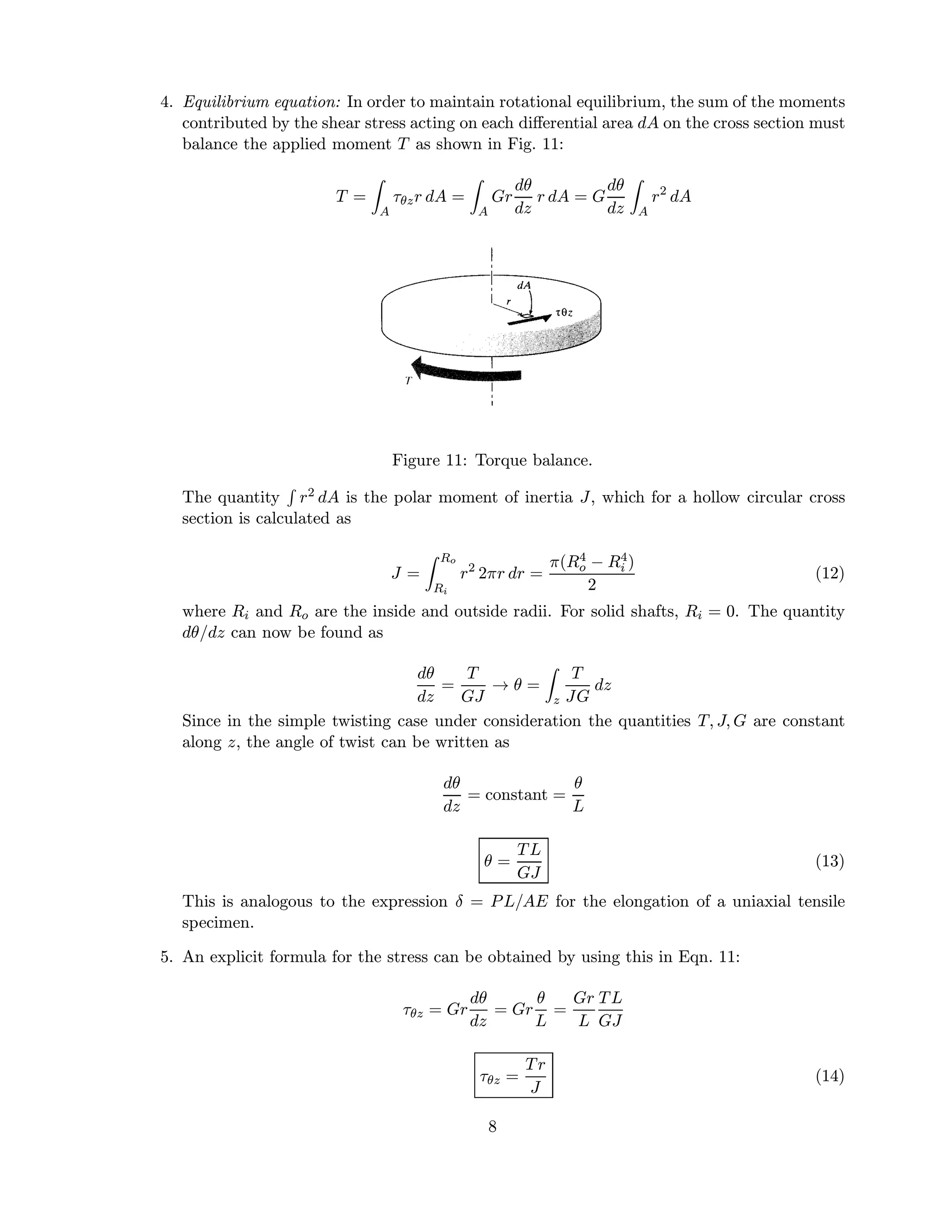 4. Equilibrium equation: In order to maintain rotational equilibrium, the sum of the moments
contributed by the shear stress acting on each diﬀerential area dA on the cross section must
balance the applied moment T as shown in Fig. 11:
T =
A
τθzr dA =
A
Gr
dθ
dz
r dA = G
dθ
dz A
r2
dA
Figure 11: Torque balance.
The quantity r2 dA is the polar moment of inertia J, which for a hollow circular cross
section is calculated as
J =
Ro
Ri
r2
2πr dr =
π(R4
o − R4
i )
2
(12)
where Ri and Ro are the inside and outside radii. For solid shafts, Ri = 0. The quantity
dθ/dz can now be found as
dθ
dz
=
T
GJ
→ θ =
z
T
JG
dz
Since in the simple twisting case under consideration the quantities T, J, G are constant
along z, the angle of twist can be written as
dθ
dz
= constant =
θ
L
θ =
TL
GJ
(13)
This is analogous to the expression δ = PL/AE for the elongation of a uniaxial tensile
specimen.
5. An explicit formula for the stress can be obtained by using this in Eqn. 11:
τθz = Gr
dθ
dz
= Gr
θ
L
=
Gr
L
TL
GJ
τθz =
Tr
J
(14)
8
 