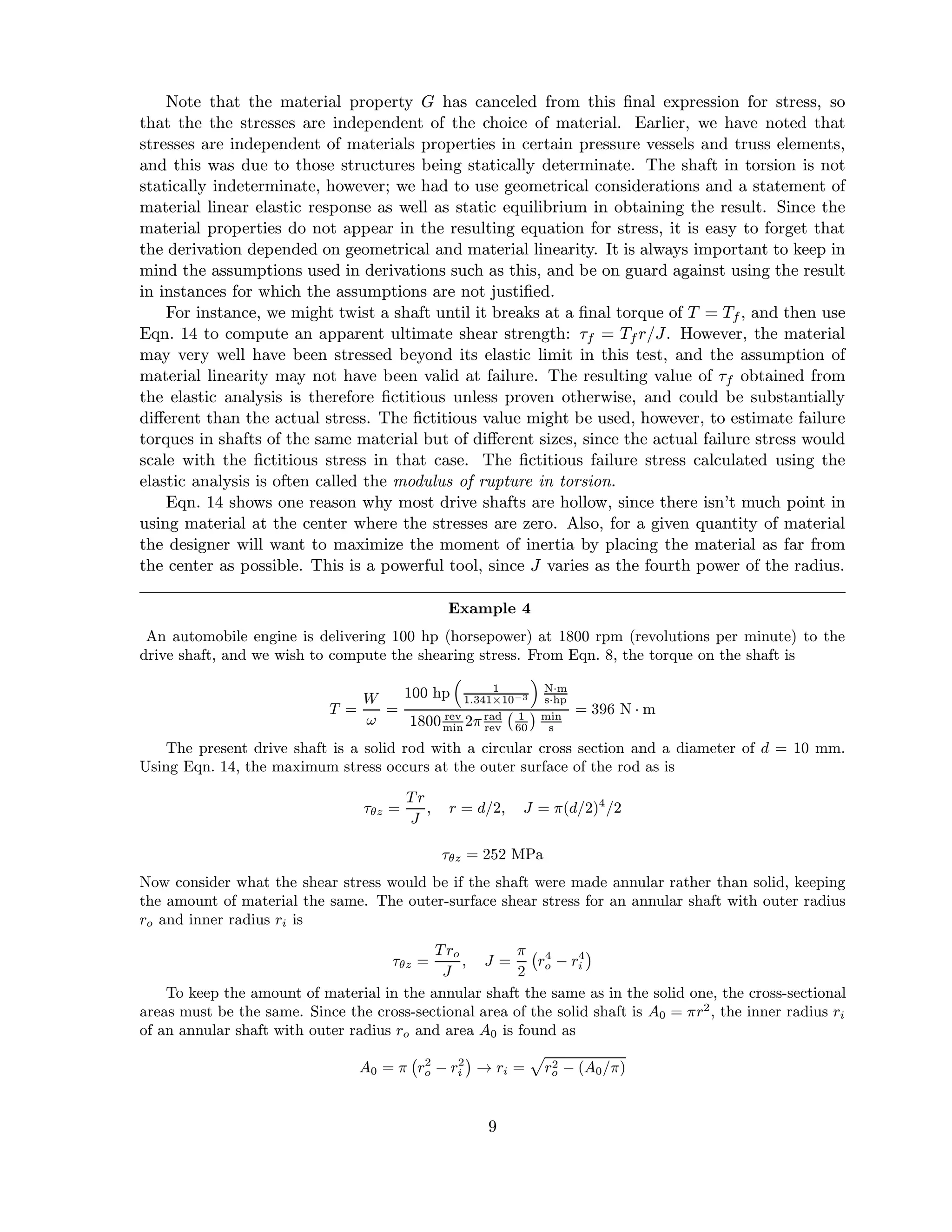 Note that the material property G has canceled from this ﬁnal expression for stress, so
that the the stresses are independent of the choice of material. Earlier, we have noted that
stresses are independent of materials properties in certain pressure vessels and truss elements,
and this was due to those structures being statically determinate. The shaft in torsion is not
statically indeterminate, however; we had to use geometrical considerations and a statement of
material linear elastic response as well as static equilibrium in obtaining the result. Since the
material properties do not appear in the resulting equation for stress, it is easy to forget that
the derivation depended on geometrical and material linearity. It is always important to keep in
mind the assumptions used in derivations such as this, and be on guard against using the result
in instances for which the assumptions are not justiﬁed.
For instance, we might twist a shaft until it breaks at a ﬁnal torque of T = Tf , and then use
Eqn. 14 to compute an apparent ultimate shear strength: τf = Tf r/J. However, the material
may very well have been stressed beyond its elastic limit in this test, and the assumption of
material linearity may not have been valid at failure. The resulting value of τf obtained from
the elastic analysis is therefore ﬁctitious unless proven otherwise, and could be substantially
diﬀerent than the actual stress. The ﬁctitious value might be used, however, to estimate failure
torques in shafts of the same material but of diﬀerent sizes, since the actual failure stress would
scale with the ﬁctitious stress in that case. The ﬁctitious failure stress calculated using the
elastic analysis is often called the modulus of rupture in torsion.
Eqn. 14 shows one reason why most drive shafts are hollow, since there isn’t much point in
using material at the center where the stresses are zero. Also, for a given quantity of material
the designer will want to maximize the moment of inertia by placing the material as far from
the center as possible. This is a powerful tool, since J varies as the fourth power of the radius.
Example 4
An automobile engine is delivering 100 hp (horsepower) at 1800 rpm (revolutions per minute) to the
drive shaft, and we wish to compute the shearing stress. From Eqn. 8, the torque on the shaft is
T =
W
ω
=
100 hp 1
1.341×10−3
N·m
s·hp
1800 rev
min 2π rad
rev
1
60
min
s
= 396 N · m
The present drive shaft is a solid rod with a circular cross section and a diameter of d = 10 mm.
Using Eqn. 14, the maximum stress occurs at the outer surface of the rod as is
τθz =
Tr
J
, r = d/2, J = π(d/2)4
/2
τθz = 252 MPa
Now consider what the shear stress would be if the shaft were made annular rather than solid, keeping
the amount of material the same. The outer-surface shear stress for an annular shaft with outer radius
ro and inner radius ri is
τθz =
Tro
J
, J =
π
2
r4
o − r4
i
To keep the amount of material in the annular shaft the same as in the solid one, the cross-sectional
areas must be the same. Since the cross-sectional area of the solid shaft is A0 = πr2
, the inner radius ri
of an annular shaft with outer radius ro and area A0 is found as
A0 = π r2
o − r2
i → ri = r2
o − (A0/π)
9
 