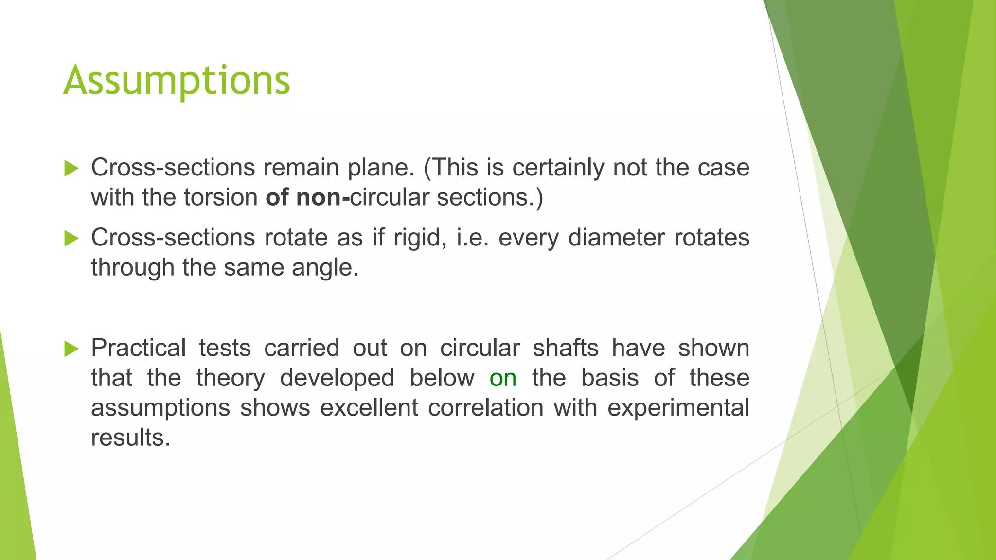 Assumptions
 Cross-sections remain plane. (This is certainly not the case
with the torsion of non-circular sections.)
 Cross-sections rotate as if rigid, i.e. every diameter rotates
through the same angle.
 Practical tests carried out on circular shafts have shown
that the theory developed below on the basis of these
assumptions shows excellent correlation with experimental
results.
 