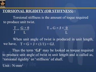 TORSIONAL RIGIDITY (OR STIFFNESS) :
T G × θ
J L
= T G × J × θ
L
=
When unit angle of twist is produced in unit length,
we have, T = G × J × (1/1) = GJ.
Thus the term ‘GJ’ may be looked as torque required
to produce unit angle of twist in unit length and is called as,
‘torsional rigidity’ or ‘stiffness’ of shaft.
Unit : N-mm2
Torsional stiffness is the amount of toque required
to produce unit twist.
 
