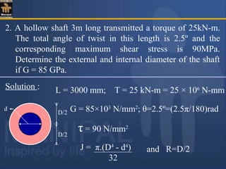 2. A hollow shaft 3m long transmitted a torque of 25kN-m.
The total angle of twist in this length is 2.5º and the
corresponding maximum shear stress is 90MPa.
Determine the external and internal diameter of the shaft
if G = 85 GPa.
Solution :
d
D/2
D/2
L = 3000 mm; T = 25 kN-m = 25 × 106
N-mm
G = 85×103
N/mm2
; θ=2.5º=(2.5π/180)rad
τ = 90 N/mm2
and R=D/2J = π.(D4
- d4
)
32
 