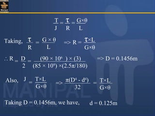 T τ G×θ
J R L
= =
τ
R
G × θ
L
=Taking, R ==> τ×L
G×θ
∴ R D (90 × 106
) × (3)
2 (85 × 109
) ×(2.5π/180)
= = => D = 0.1456m
=
J T×L
G×θ
Also,
Taking D = 0.1456m, we have,
=>
π(D4
- d4
)
32
= T×L
G×θ
d = 0.125m
 