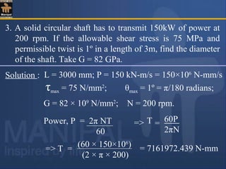 3. A solid circular shaft has to transmit 150kW of power at
200 rpm. If the allowable shear stress is 75 MPa and
permissible twist is 1º in a length of 3m, find the diameter
of the shaft. Take G = 82 GPa.
Solution : L = 3000 mm; P = 150 kN-m/s = 150×106
N-mm/s
G = 82 × 109
N/mm2
; N = 200 rpm.
τmax = 75 N/mm2
; θmax = 1º = π/180 radians;
Power, P = 2π NT
60
==> T 60P
2πN
(60 × 150×106
)
(2 × π × 200)
=> T = = 7161972.439 N-mm
 