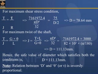 For maximum shear stress condition,
T τ
J R
= => πD4
32
7161972.4 75
D/2
= => D = 78.64 mm
For maximum twist of the shaft,
Hence, the safe value of diameter which satisfies both the
conditions is,
T G × θ
J L
=
T×L
G×θ
=> J = => =
πD4
32
7161972.4 × 3000
82 × 103
× (π/180)
=> D = 111.13mm.
D = 111.13mm.
Note: Relation between ‘D’ and ‘θ’ (or τ) is inversly
proportional.
 