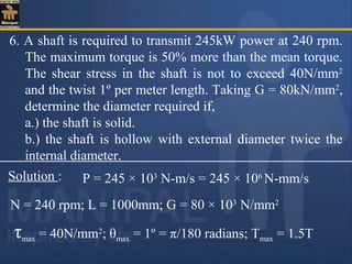 6. A shaft is required to transmit 245kW power at 240 rpm.
The maximum torque is 50% more than the mean torque.
The shear stress in the shaft is not to exceed 40N/mm2
and the twist 1º per meter length. Taking G = 80kN/mm2
,
determine the diameter required if,
a.) the shaft is solid.
b.) the shaft is hollow with external diameter twice the
internal diameter.
Solution : P = 245 × 103
N-m/s = 245 × 106
N-mm/s
N = 240 rpm; L = 1000mm; G = 80 × 103
N/mm2
τmax = 40N/mm2
; θmax = 1º = π/180 radians; Tmax = 1.5T
 