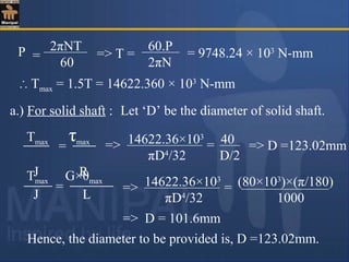 P 2πNT
60
= = 9748.24 × 103
N-mm
60.P
2πN
=> T =
∴ Tmax = 1.5T = 14622.360 × 103
N-mm
a.) For solid shaft : Let ‘D’ be the diameter of solid shaft.
Tmax τmax
J R
= => 14622.36×103
40
πD4
/32 D/2
= => D =123.02mm
Tmax G×θmax
J L
=
=> D = 101.6mm
=> 14622.36×103
(80×103
)×(π/180)
πD4
/32 1000
=
Hence, the diameter to be provided is, D =123.02mm.
 