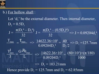 b.) For hollow shaft :
Let ‘d1’ be the external diameter. Then internal diameter,
D2 = 0.5D1
J =
π(D1
4
– D2
4
)
32
=> J = 0.09204d1
4
Tmax τmax
J R
= => 14622.36×103
40
0.09204D1
4
D1/2
= => D1 =125.7mm
Tmax G× θmax
J L
=
=> D1 = 103.21mm
=> 14622.36×103
(80×103
)×(π/180)
0.09204D1
4
1000
=
Hence provide D1 = 125.7mm and D2 = 62.85mm
J =
π(D1
4
– (0.5D1)4
)
32
 