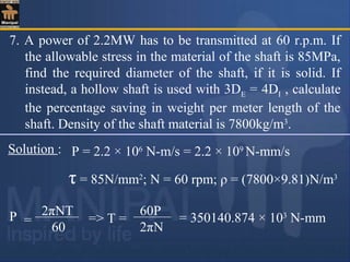 7. A power of 2.2MW has to be transmitted at 60 r.p.m. If
the allowable stress in the material of the shaft is 85MPa,
find the required diameter of the shaft, if it is solid. If
instead, a hollow shaft is used with 3DE = 4DI , calculate
the percentage saving in weight per meter length of the
shaft. Density of the shaft material is 7800kg/m3
.
Solution : P = 2.2 × 106
N-m/s = 2.2 × 109
N-mm/s
τ = 85N/mm2
; N = 60 rpm; ρ = (7800×9.81)N/m3
P 2πNT
60
= = 350140.874 × 103
N-mm
60P
2πN
=> T =
 