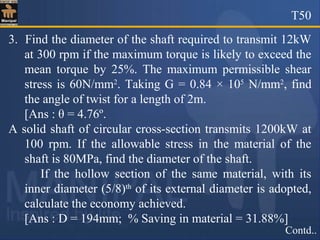 T50
Contd..
3. Find the diameter of the shaft required to transmit 12kW
at 300 rpm if the maximum torque is likely to exceed the
mean torque by 25%. The maximum permissible shear
stress is 60N/mm2
. Taking G = 0.84 × 105
N/mm2
, find
the angle of twist for a length of 2m.
[Ans : θ = 4.76º.
A solid shaft of circular cross-section transmits 1200kW at
100 rpm. If the allowable stress in the material of the
shaft is 80MPa, find the diameter of the shaft.
If the hollow section of the same material, with its
inner diameter (5/8)th
of its external diameter is adopted,
calculate the economy achieved.
[Ans : D = 194mm; % Saving in material = 31.88%]
 