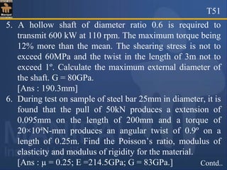 T51
Contd..
5. A hollow shaft of diameter ratio 0.6 is required to
transmit 600 kW at 110 rpm. The maximum torque being
12% more than the mean. The shearing stress is not to
exceed 60MPa and the twist in the length of 3m not to
exceed 1º. Calculate the maximum external diameter of
the shaft. G = 80GPa.
[Ans : 190.3mm]
6. During test on sample of steel bar 25mm in diameter, it is
found that the pull of 50kN produces a extension of
0.095mm on the length of 200mm and a torque of
20×104
N-mm produces an angular twist of 0.9º on a
length of 0.25m. Find the Poisson’s ratio, modulus of
elasticity and modulus of rigidity for the material.
[Ans : µ = 0.25; E =214.5GPa; G = 83GPa.]
 