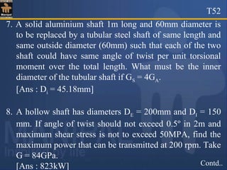 T52
Contd..
7. A solid aluminium shaft 1m long and 60mm diameter is
to be replaced by a tubular steel shaft of same length and
same outside diameter (60mm) such that each of the two
shaft could have same angle of twist per unit torsional
moment over the total length. What must be the inner
diameter of the tubular shaft if GS = 4GA.
[Ans : Di = 45.18mm]
8. A hollow shaft has diameters DE = 200mm and DI = 150
mm. If angle of twist should not exceed 0.5º in 2m and
maximum shear stress is not to exceed 50MPA, find the
maximum power that can be transmitted at 200 rpm. Take
G = 84GPa.
[Ans : 823kW]
 