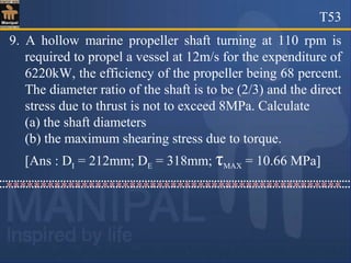 T53
9. A hollow marine propeller shaft turning at 110 rpm is
required to propel a vessel at 12m/s for the expenditure of
6220kW, the efficiency of the propeller being 68 percent.
The diameter ratio of the shaft is to be (2/3) and the direct
stress due to thrust is not to exceed 8MPa. Calculate
(a) the shaft diameters
(b) the maximum shearing stress due to torque.
[Ans : DI = 212mm; DE = 318mm; τMAX = 10.66 MPa]
*************************************************
 