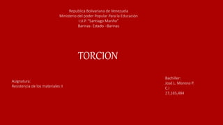 Republica Bolivariana de Venezuela
Ministerio del poder Popular Para la Educación
I.U.P. “Santiago Mariño”
Barinas- Estado –Barinas
Bachiller:
José L. Moreno P.
C.I
27,165,484
TORCION
Asignatura:
Resistencia de los materiales II
 