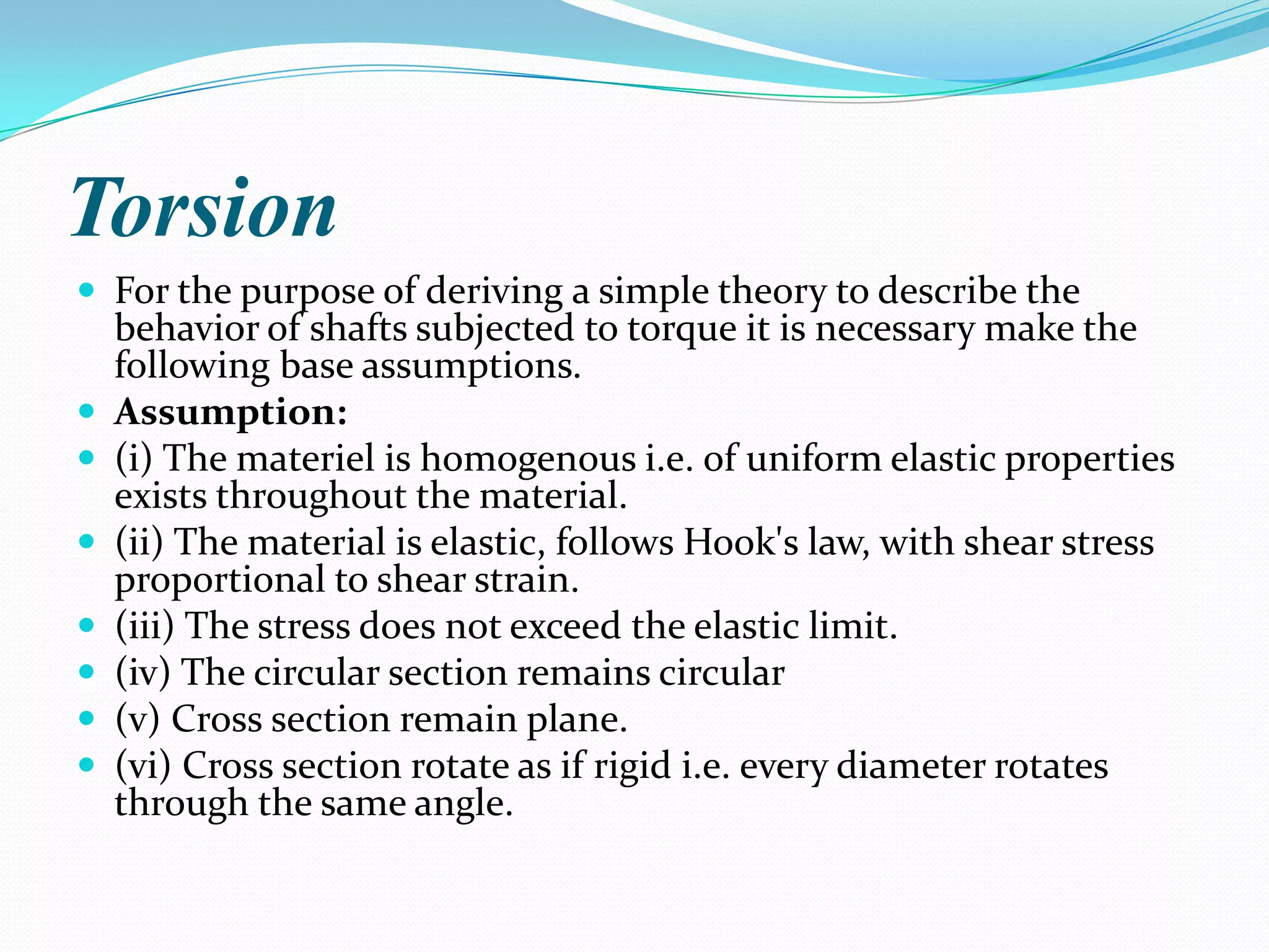 Torsion
 For the purpose of deriving a simple theory to describe the









behavior of shafts subjected to torque it is necessary make the
following base assumptions.
Assumption:
(i) The materiel is homogenous i.e. of uniform elastic properties
exists throughout the material.
(ii) The material is elastic, follows Hook's law, with shear stress
proportional to shear strain.
(iii) The stress does not exceed the elastic limit.
(iv) The circular section remains circular
(v) Cross section remain plane.
(vi) Cross section rotate as if rigid i.e. every diameter rotates
through the same angle.

 