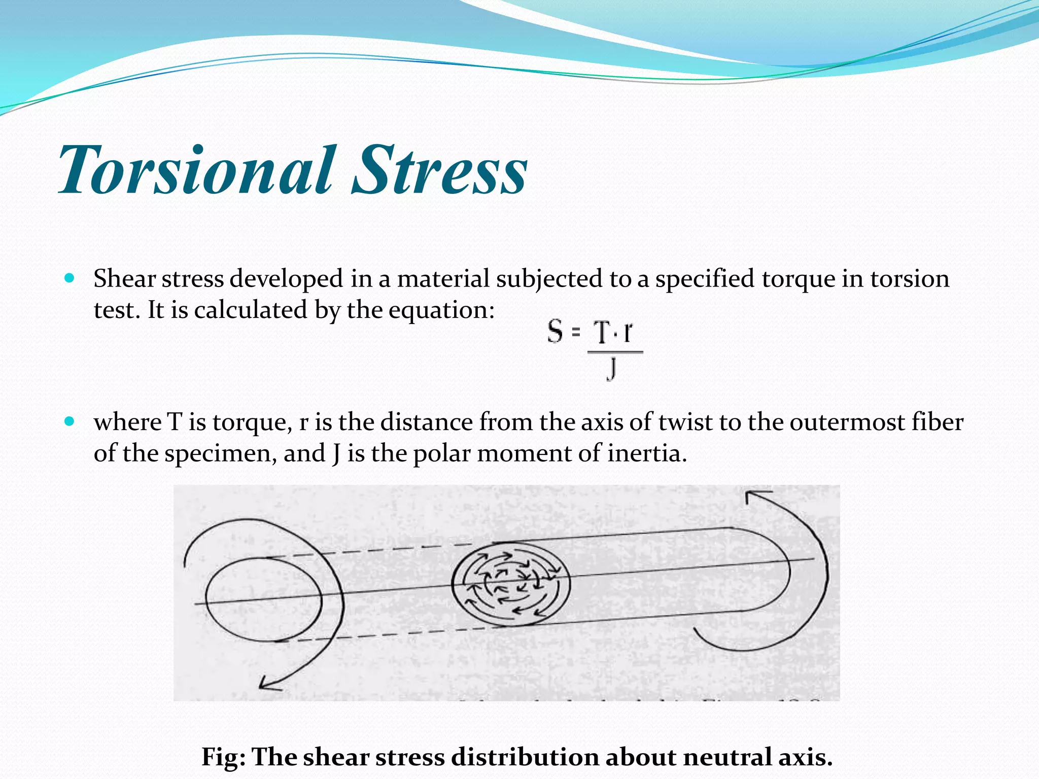 Torsional Stress
 Shear stress developed in a material subjected to a specified torque in torsion
test. It is calculated by the equation:

 where T is torque, r is the distance from the axis of twist to the outermost fiber
of the specimen, and J is the polar moment of inertia.

Fig: The shear stress distribution about neutral axis.

 