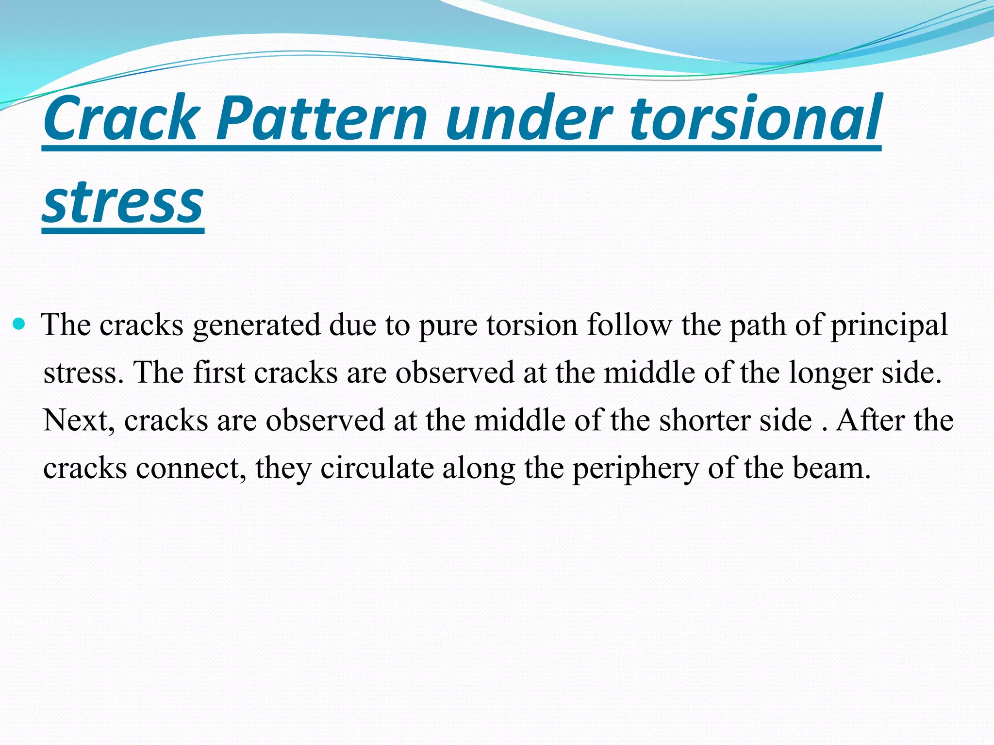 Crack Pattern under torsional
stress
 The cracks generated due to pure torsion follow the path of principal

stress. The first cracks are observed at the middle of the longer side.
Next, cracks are observed at the middle of the shorter side . After the
cracks connect, they circulate along the periphery of the beam.

 