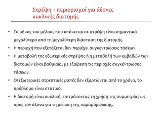 Στρέψη – περιορισμοί για άξονες
κυκλικής διατομής
• Το μήκος του μέλους που υπόκειται σε στρέψη είναι σημαντικά
μεγαλύτερο από τη μεγαλύτερη διάσταση της διατομής.
• Η περιοχή που εξετάζεται δεν περιέχει συγκεντρώσεις τάσεων.
• Η μεταβολή της εξωτερικής στρέψης ή η μεταβολή των εμβαδών των
διατομών είναι βαθμιαία, με εξαίρεση τις περιοχές συγκέντρωσης
τάσεων.
• ΟΙ εξωτερικές στρεπτικές ροπές δεν εξαρτώνται από το χρόνο, το
πρόβλημα είναι στατικό.
• Η διατομή είναι κυκλική, επιτρέποντας τη χρήση της συμμετρίας ως
προς τον άξονα για τη μείωση της παραμόρφωσης.
 