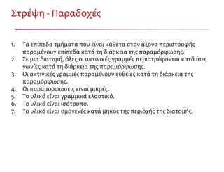 Στρέψη - Παραδοχές
1. Τα επίπεδα τμήματα που είναι κάθετα στον άξονα περιστροφής
παραμένουν επίπεδα κατά τη διάρκεια της παραμόρφωσης.
2. Σε μια διατομή, όλες οι ακτινικές γραμμές περιστρέφονται κατά ίσες
γωνίες κατά τη διάρκεια της παραμόρφωσης.
3. Οι ακτινικές γραμμές παραμένουν ευθείες κατά τη διάρκεια της
παραμόρφωσης.
4. Οι παραμορφώσεις είναι μικρές.
5. Το υλικό είναι γραμμικά ελαστικό.
6. Το υλικό είναι ισότροπο.
7. Το υλικό είναι ομογενές κατά μήκος της περιοχής της διατομής.
 