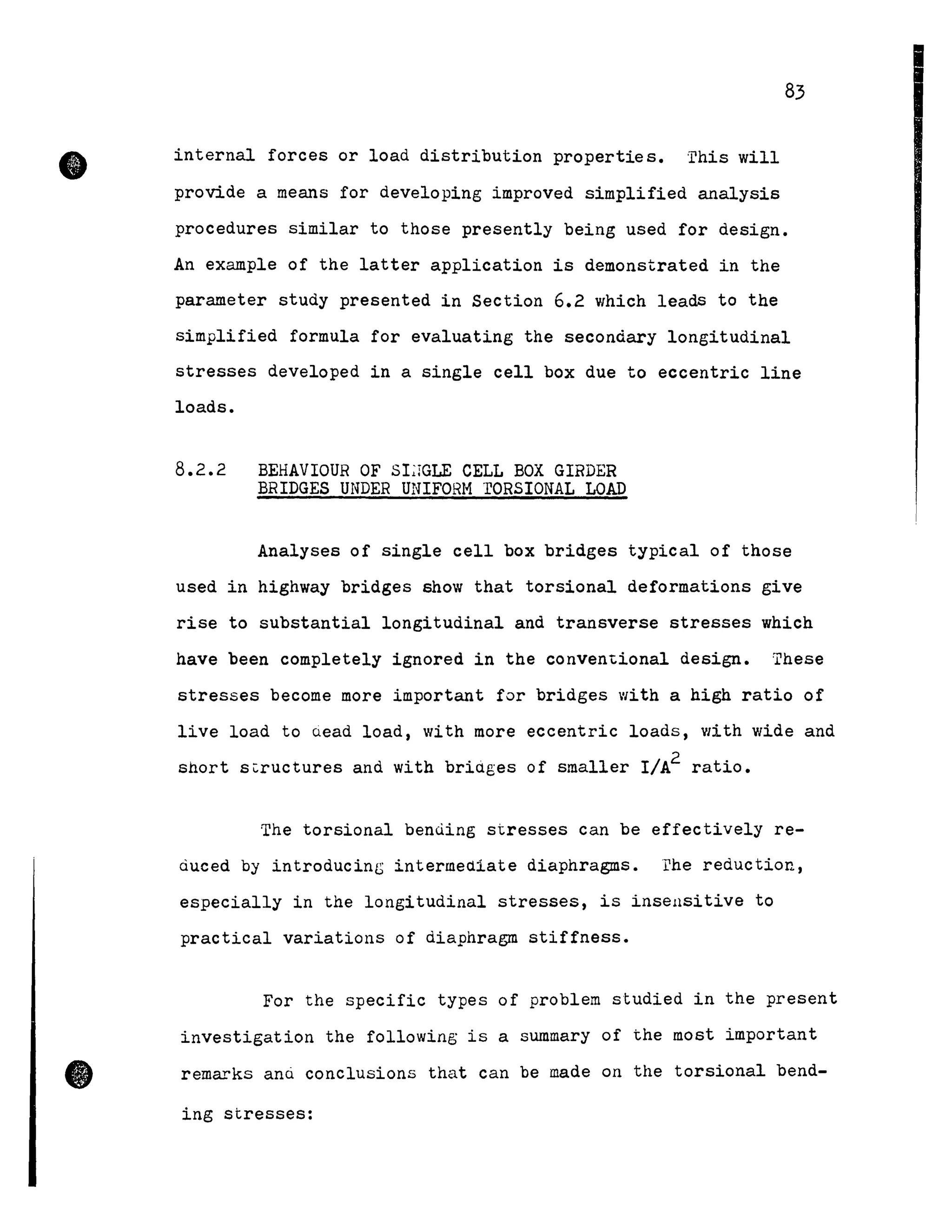 •
•
83
internal forces or load distribution properties. 'rhis will
provide a means for developing improved simplified analysis
procedures similar to those presently being used for design.
An example of the latter application is demonstrated in the
parameter study presented in Section 6.2 which leads to the
simplified formula for evaluating the secondary longitudinal
stresses developed in a single cell box due to eccentric line
loads.
8.2.2 BEHAVIOUR OF SLrGLE CELL BOX GIRDER
BRIDGES UNDER UNIFORH rORSIONAL LOAD
Analyses of single cell box bridges typical of those
used in highway bridges show that torsional deformations give
rise to substantial longitudinal and transverse stresses which
have been completely ignored in the conven~ional design. These
stresses become more important for bridges with a high ratio of
live load to Qead load, with more eccentric loads, with wide and
short s~ructures and with briages of smaller I/A2 ratio.
The torsional benùing stresses can be effectively re-
àuced by introducing intermediate diaphragms. rhe reduction,
especially in the longitudinal stresses, is insensitive to
practical variations of diaphragm stiffness.
For the specifie types of problem studied in the present
investigation the fOllowing is a summary of the Most important
remarks ana conclusions that can be made on the torsional bend-
ing stresses:
 