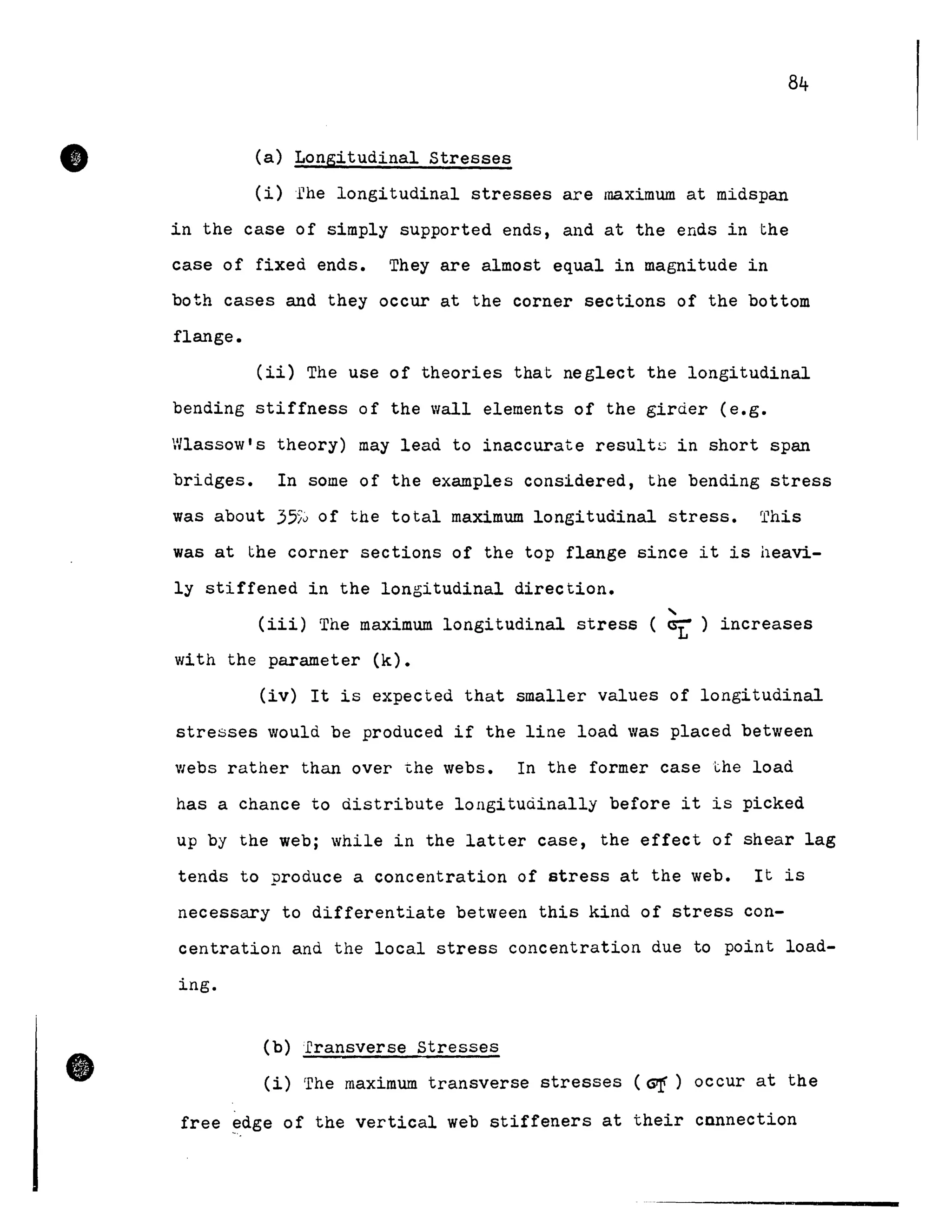 •
•
84
(a) Longitudinal Stresses
(i)rhe longitudinal stresses are maximum at midspan
in the case of simply supported ends, and at the ends in the
case of fixed ends. They are almost equal in magnitude in
both cases and they occur at the corner sections of the bottom
flange.
(ii) The use of theories that neglect the longitudinal
bending stiffness of the wall elements of the girder (e.g.
Wlassow's theory) may lead to inaccurate resultL> in short span
bridges. In some of the examples considered, the bending stress
was about 355~ of the total maximum longitudinal stress. This
was at the corner sections of the top flange since it is heavi-
ly stiffened in the longitudinal direction.
,
(iii) The maximum longitudinal stress ( ~ ) increases
with the parameter (k).
(iv) It is expected that smaller values of longitudinal
stresses would be produced if the line load was placed between
webs rather than over the webs. In the former case l:.he load
has a chance to distribute longitudinally before it is picked
up by the web; while in the latter case, the effect of shear lag
tends to produce a concentration of stress at the web. It is
necessary to differentiate between this kind of stress con-
centration and the local stress concentration due to point load-
ing.
(b) fransverse Stresses
(i) The maximum transverse stresses (G!) occur at the
free ~dge of the vertical web stiffeners at their cnnnection
 