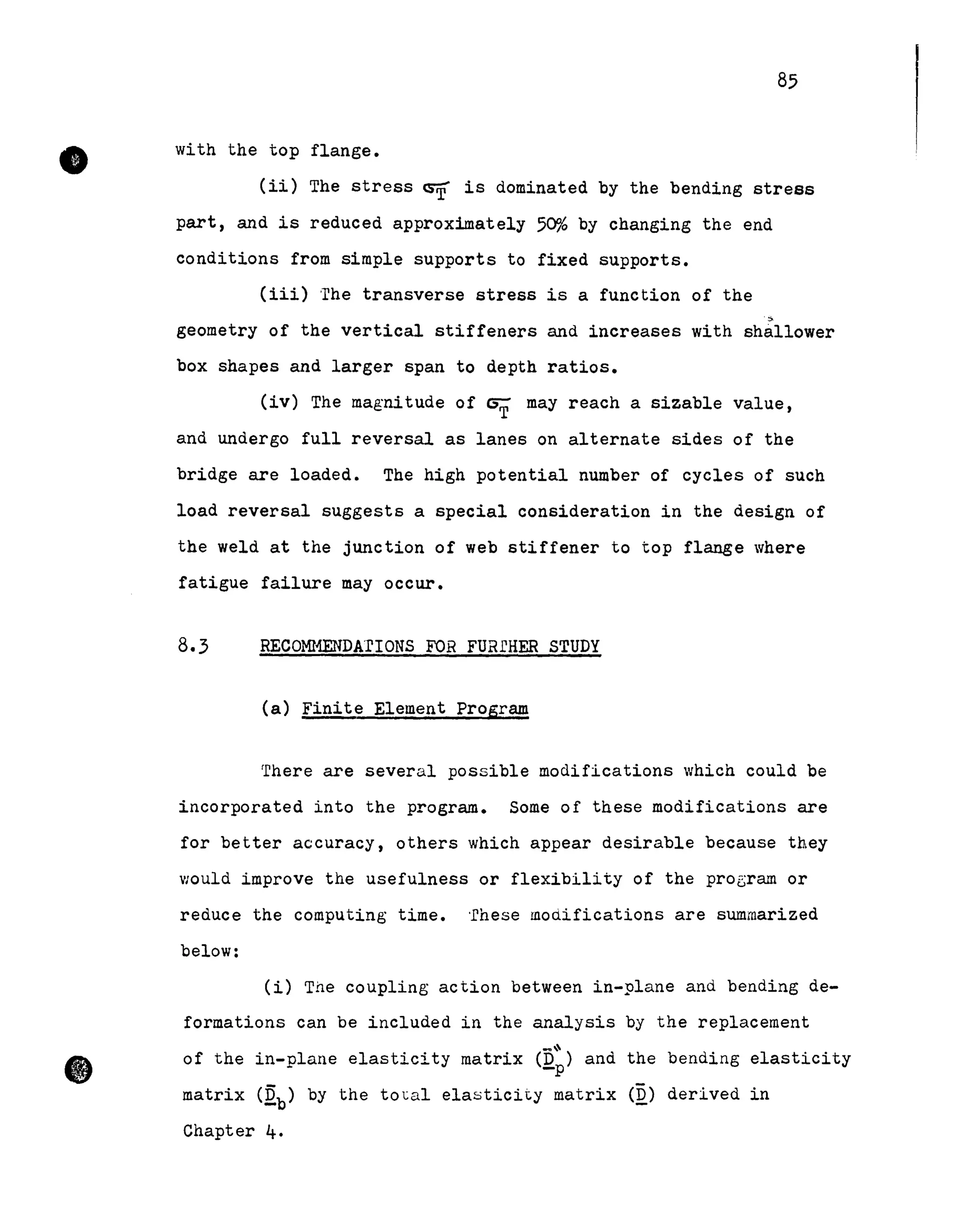 •
•
85
with the top flange •
(ii) The stress ~ is dominated by the bending stress
part, and is reduced approximately 50% by changing the end
conditions from simple supports to fixed supports.
(iii) The transverse stress is a function of the
~
geometry of the vertical stiffeners and increases with shallower
box shapes and larger span to depth ratios.
(iv) The magnitude of GT May reach a sizable value,
and undergo full reversal as lanes on alternate sides of the
bridge are loaded. The high potential number of cycles of such
load reversal suggests a special consideration in the design of
the weld at the junction of web stiffener to top flange where
fatigue failure May occur.
8.3 RECO~{ENDArIONS FOR FURrHER STUDY
(a) Finite Element Program
There are several possible modifications which could be
incorporated into the program. Some of these modifications are
for better accuracy, others which appear desirable because they
would improve the usefulness or flexibility of the proGram or
reduce the computing time. 'rhese modifications are summarized
below:
(i) The coupling action between in-plane and bending de-
formations can be included in the analysis by the replacement
~~
of the in-plane elasticity matrix (D ) and the bending elasticity-p
matrix (Qb) by the to~al elasticity matrix (Q) derived in
Chapter 4.
 