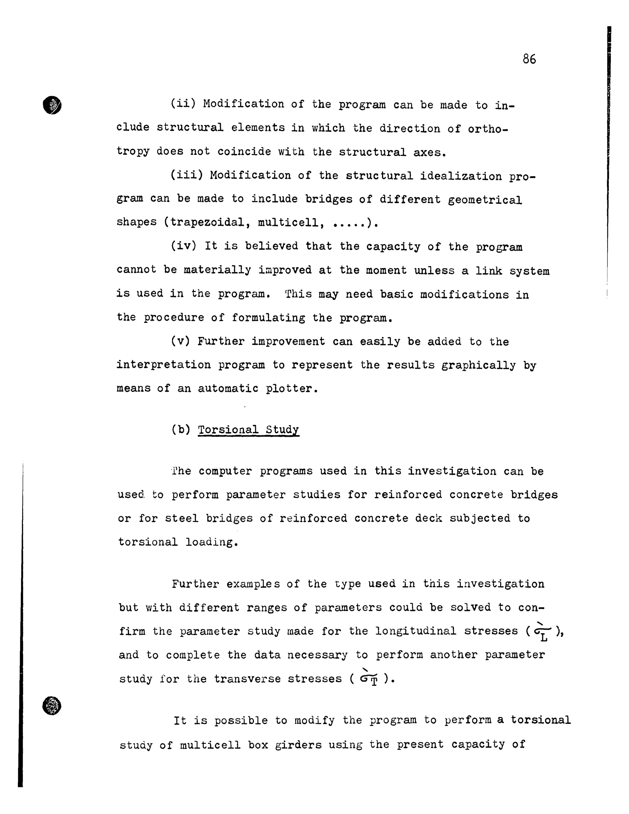 •
•
(ii) Modification of the program can be made to in-
clude structural elements in which the direction of ortho-
tropy does not coincide with the structural axes.
86
(iii) Modification of the structural idealization pro-
gram can be made to include bridges of different geometrical
shapes (trapezoidal, multicell, ••••• ).
(iv) It is believed that the capacity of the program
cannot be materially improved at the moment unless a link system
is used in the program. This may need basic modifications in
the procedure of formulating the program.
Cv) Further improvement can easily be added to the
interpretation program to represent the results graphically by
means of an automatic plotter.
Cb) Torsional study
'rhe computer programs used in this investigation can be
used to perform parameter studies for reinforced concrete bridges
or for steel bridges of reinforced concrete deck subjected to
torsional loading.
Further examples of the type used in this investigation
but with different ranges of parameters could be solved to con-
,
firm the parameter study made for the longitudinal stresses (~),
and to complete the data necessary to perform another parameter
,
study for the transverse stresses ( ~ ) •
It is possible to modify the program to perform a torsional
study of multicell box girders using the present capacity of
 