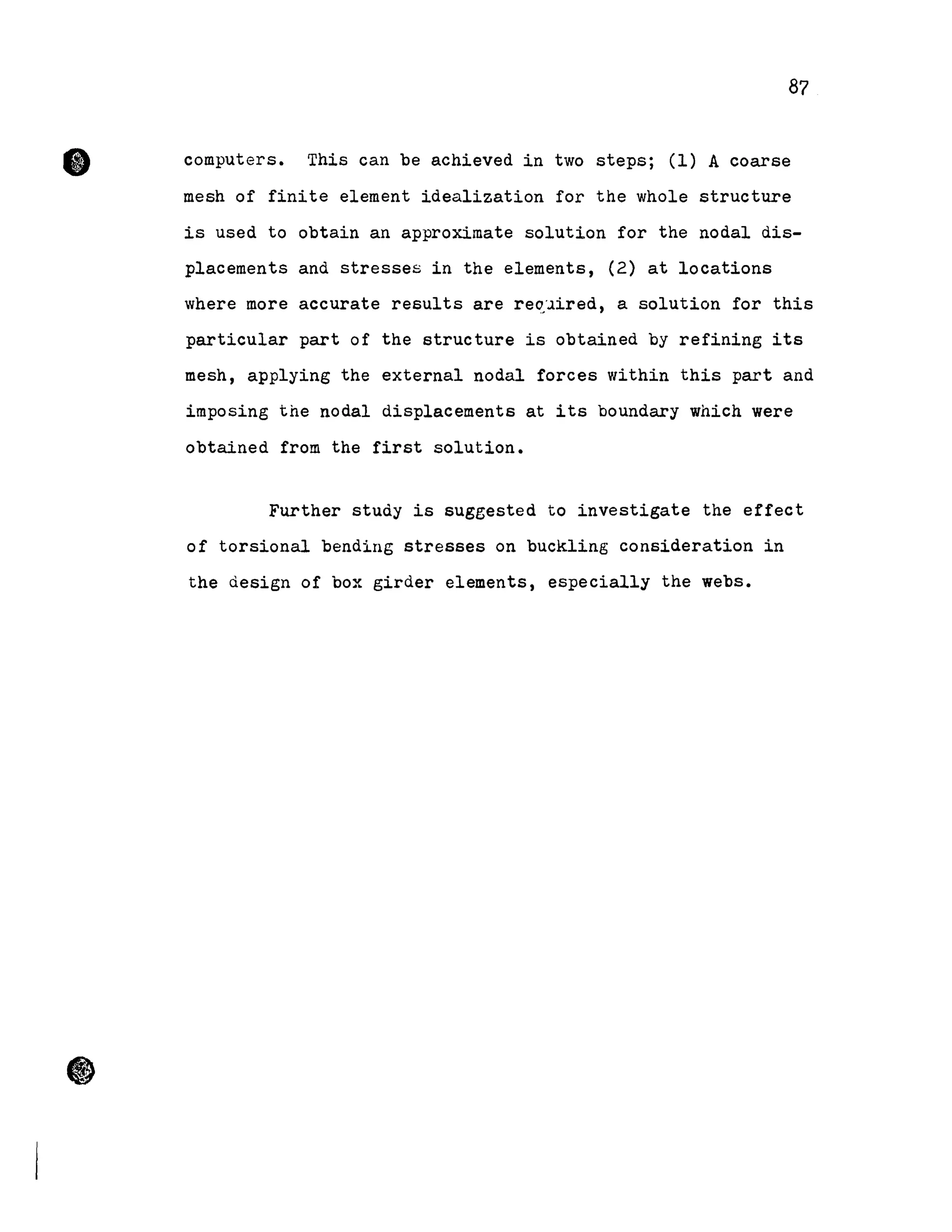 87
computers. This can be achieved in two steps; (1) A coarse
mesh of finite element idealization for the whole structure
is used to obtain an approximate solution for the nodal dis-
placements and stresses in the elements, (2) at locations
where more accurate results are re~~ired, a solution for this
particular part of the structure is obtained by refining its
mesh, applying the external nodal forces within this part and
imposing the nodal displacements at its boundary which were
obtained from the first solution.
Further study is suggested to investigate the effect
of torsional bending stresses on buckling consideration in
the design of box girder elements, especially the webs.
 