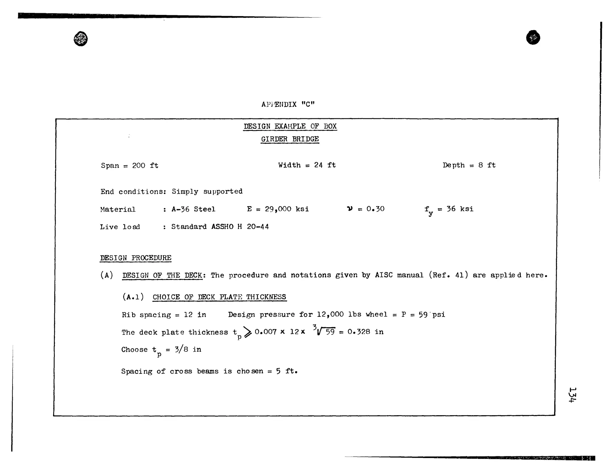 •
Span = 200 ft
End conditions: Simply supported
Material A-36 Steel
APj'EUDIX "c"
DESIGN EXA!-1PLE OF BOX
GIRDER BRIDGE
Width = 24 ft
E = 29,000 ksi
Live 1000 Standard ASSHO H 20-44
DESIGN PROCEDURE
1) = 0.30
Depth = 8 ft
f = 36 ksiy
•
CA) DESIGN OF THE DECK: The procedure and notations given by AISC manual (Ref. 41) are applwd here.
(A.l) CHOICE OF DECK PLATE THICKNESS
Rib spacing = 12 in Design pressure for 12,000 lbs wheel = P = 59·psi
The deck plat e thickness t
p
). 0.007 x 12 x 3J{59 = 0.328 in
Choose t = 3/8 in
p
Spacing of cross beams is chosen = 5 ft.
....,
VI
~
----------------------~--................~~.........
 