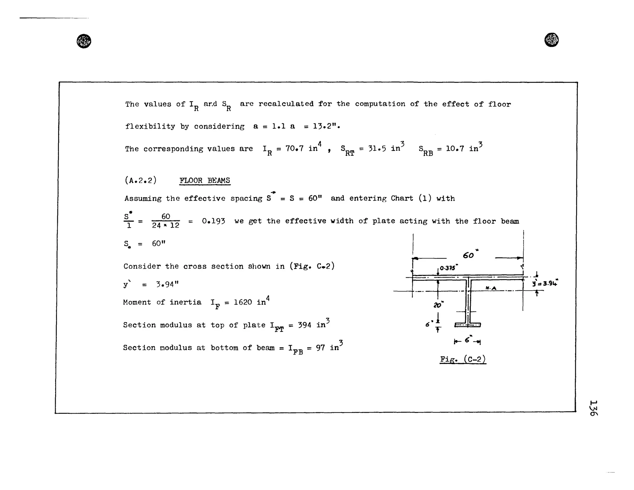 • e
The values of IR ar.d SR are recalculated for the computation of the effect of floor
flexibi1ity by considering a = 1.1 a = 13.2".
The corresponding values are IR = 70.7 in
4
SRT = 31.5 in
3
SRB = 10.7 in
3
(A.2.2) FLOOR BEAMS
...Assuming the effective spacing S = S = 60" and entering Chart (1) with
S·
T=
60
0.193 we get the effective width of plate acting with the f100r beam=
24" 12
sa = 60"
Consider the cross section shown in (Fig. C.2)
y' = 3.94"
Moment of inertia 4
IF = 1620 in
Section modulus at top of plate 1
FT
= 394 in3
Section oodu1us at bottom of beam = I
FB
= 97 in3
r
6,1
"F
60"
~ 6"-11
Fig. (C-2)
1-'
.N
(j
 