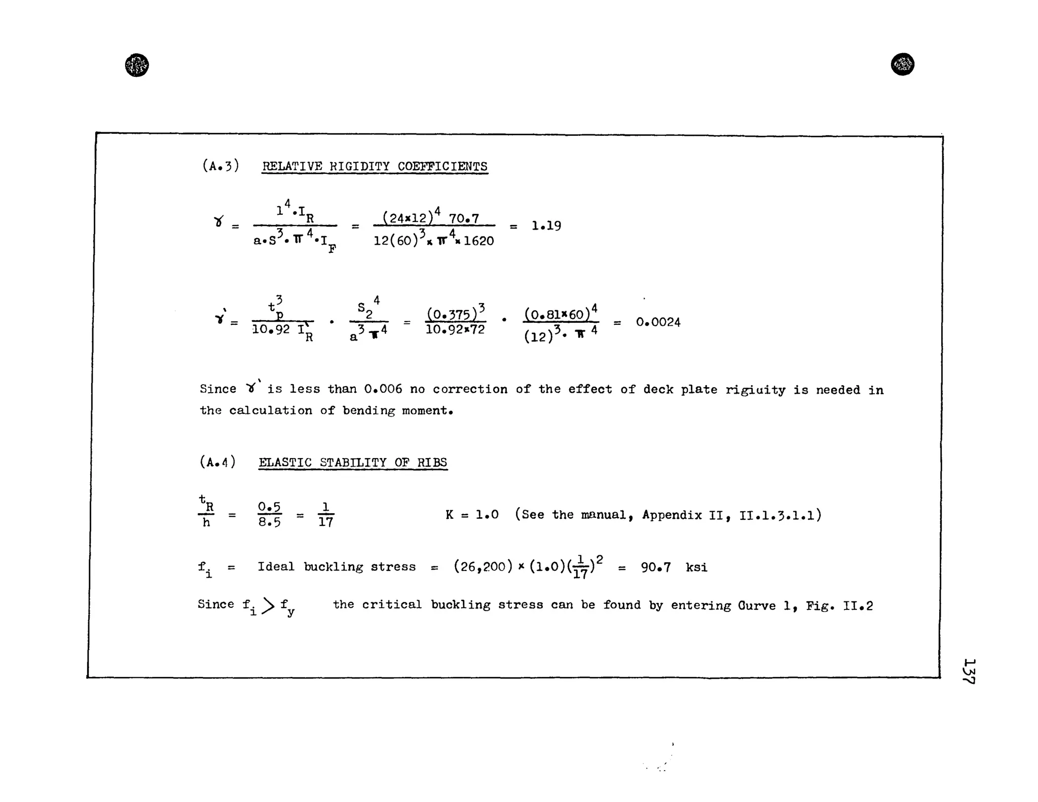 •
(A.3) RELATIVE HIGIDITY COEFFICIENTS
't =
4
1 .I
R
3 4a.S .v ·1
t
3
 -...E.._~
~ = 10.92 IR
F
_ (24X12)4 70.7
- 12(60)3",..4. 1620
S 4
2
a 3 ,.4
(0.375)3
10.92..72
= 1.19
(0.81X60)4
(12)3. 1f 4
= 0.0024
Since ~ is less than 0.006 no correction of the effect of deck plate rigiuity is needed in
the calculation of bending moment.
(A.4) ELASTIC STABILITY OF RIES
t
R
h =
0.5 _
8.5 -
l
17
K = 1.0 (See the mnnua1, Appendix II, II.1.3.1.1)
fi = Ideal buckling stress = (26,200)( (1.0 )(1
1
7)2 = 90.7 ksi
Since f. >f
1 Y
the critical buckling stress can be found by entering Ourve l, Fig. II.2
CD
......
.N
-....J
 