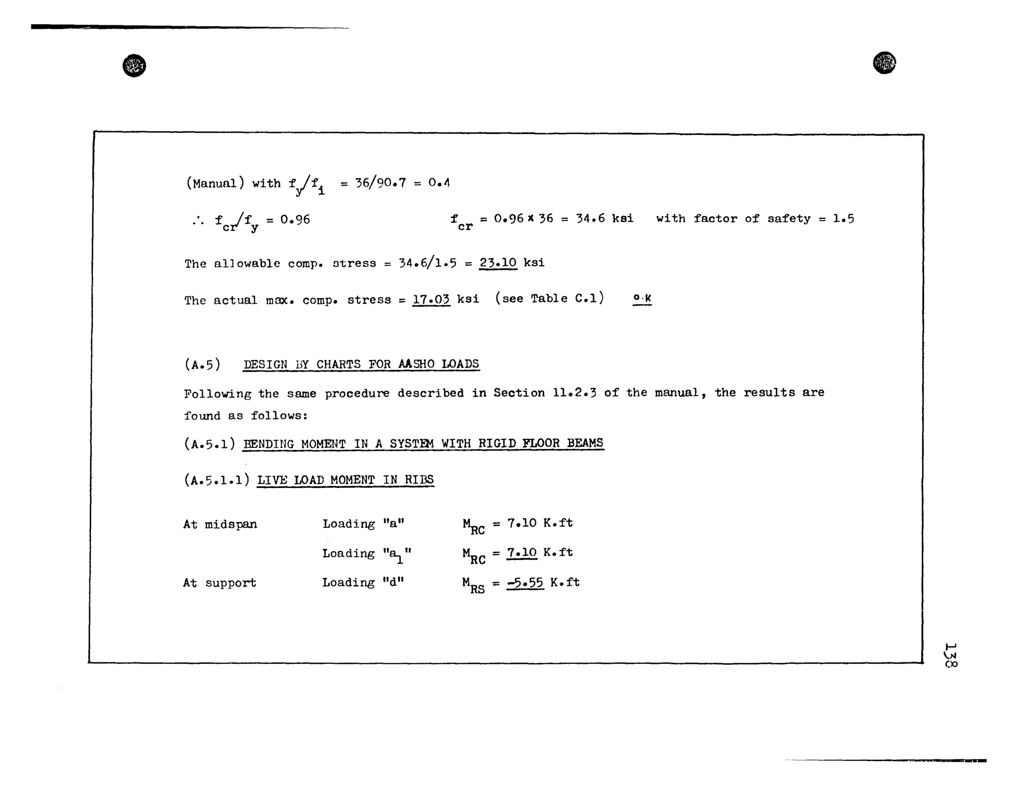•
(Manual) with ~yI~i = 36/90.7 = 0.4
.. f If = 0.96c y
~ = 0.96 l( 36
cr
The al10wable comp. stress 34.6/1.5 = ~ ksi
34.6 ksi with ~actor of sa~ety 1.5
The actual max. comp. stress = 17.03 ksi (see Table C.l) O·K
(A.5) DESIGN DY CHARTS FOR AASHO LOADS
Following the same procedure described in Section 11.2.3 of the manual, the results are
Îound as follows:
(A.5.1) BENDING MOMENT IN A SYSTa.1 WITH RIGID FLOOR BEAMS
(A.5.1.1) LIVE LOAD MOMENT IN RIBS
At midspan Loading "a" ~C = 7.10 K.ft
Loading "~" M
RC
= 1.!.!Q K. ft
At support Loading "d" M
RS
= -5.55 K.ft
e
.....,/II(X>
 