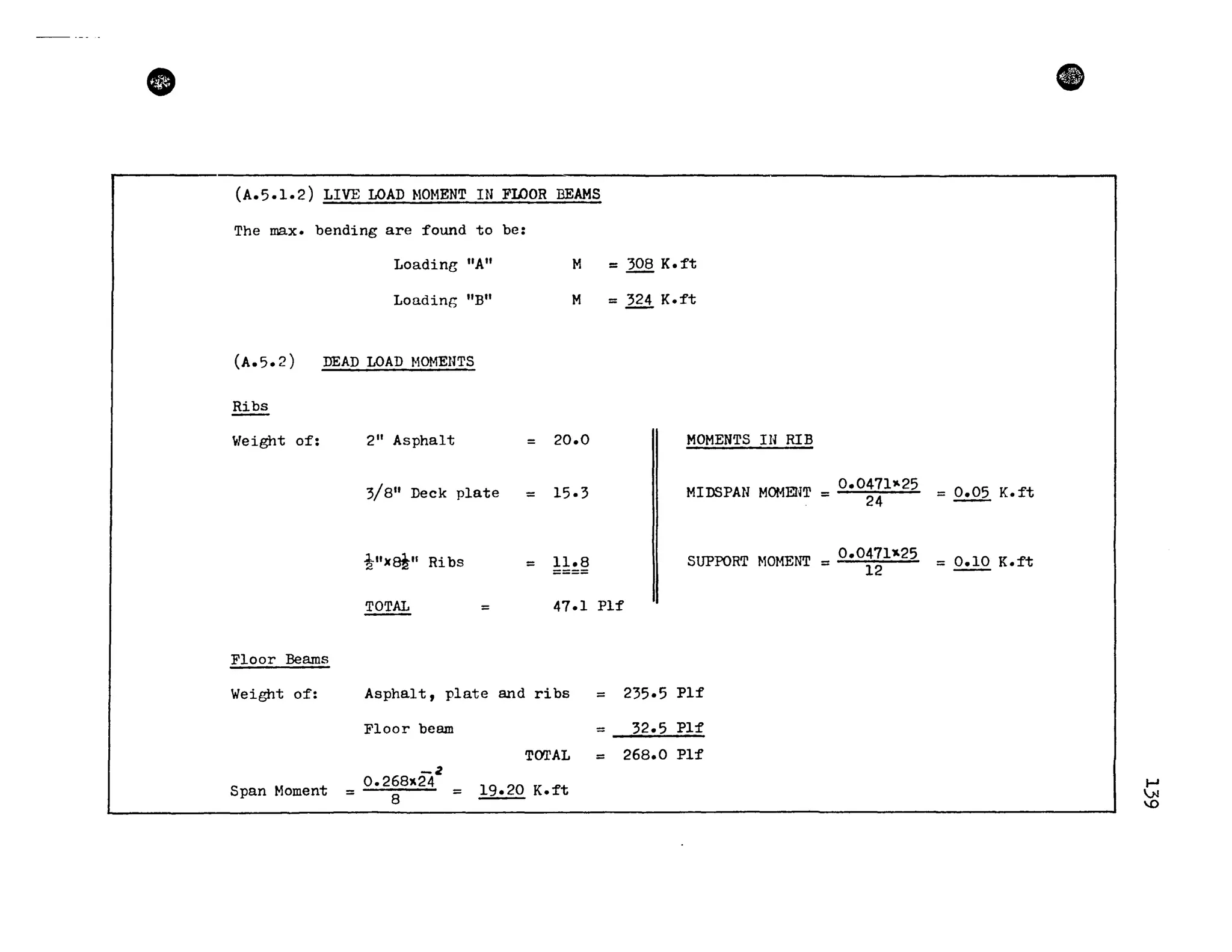 •
(A.5.1.2) LIVE LOAn NOHENT IN FroOR BEAMS
The max. bending are found to be:
LoadinB "A" H = 308 K.ft
Loading "B" M = 324 K.ft
(A.5.2) DEAn LOAn HOMENTS
Ribs
Weight of: 211
Asphalt = 20.0 MOMENTS IN RIB
3/8" Deck plate = 15.3 MIDSPAN HOMENT = 0.0471"'25
24
t")(~11 Ribs = Il.8 SUPPORT ~lOHENT = 0.0471~25
12
~ = 47.1 PIf
Floor Beams
Weight of: Asphalt, plate and ribs = 235.5 PIf
Floor beam = 32.5 Pl:f
TCY:rAL = 268.0 PIf
-2
Span Moment
0.268)(24
19.20 K.:ft= 8 =
ft
= 0.05 K. ft
= 0.10 K.ft
~
.N
'-0
 