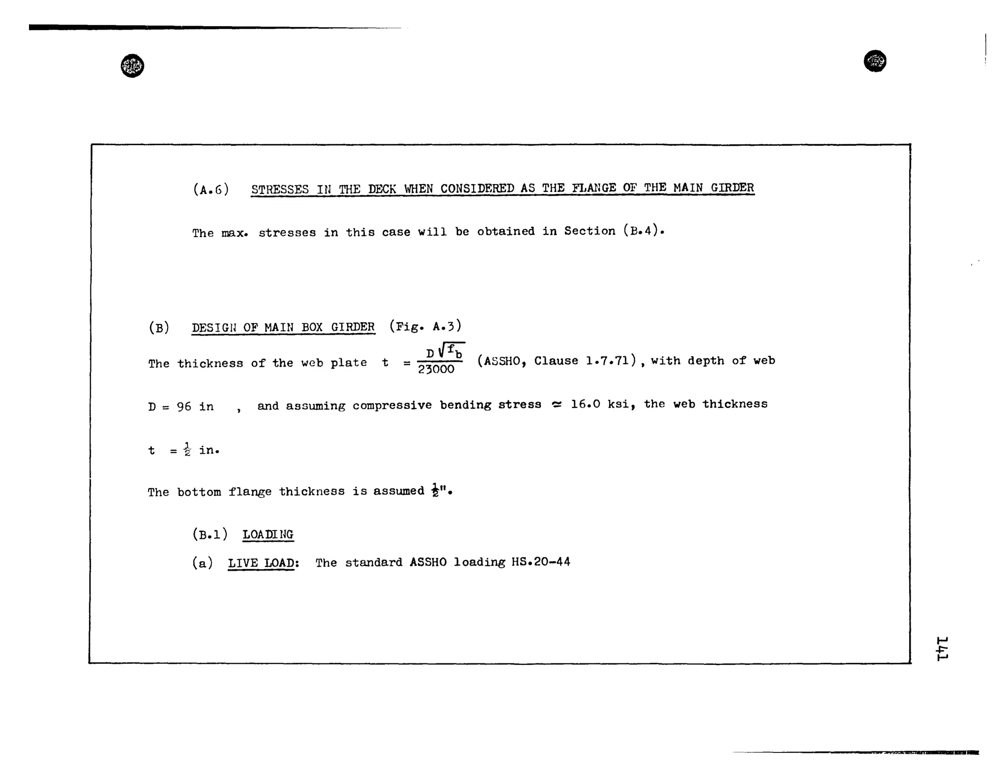 •
(A.6) STRESSES IN THE nECK WHEN CONSlnEREn AS THE FLMlGE OF THE MAIN GIRDER
The max. stresses in this case will be obtained in Section (B.4).
(B) DESIGU OF MAIN BOX GIRDER
The thickness of the web plate t
(Fig. A.3)
D t} 'fb
= 23000 (ASSHO, Clause 1.7.71) , with depth o:f web
D = 96 in and assuming compressive bending stress -= 16.0 ksi, the web thickness
t tin.
The bottom flange thickness is assumed i lt
_
(B.l) LOADIHG
(a) LIVE LOAD: The standard ASSHO loading HS.20-44
e
.....
+-.....
 