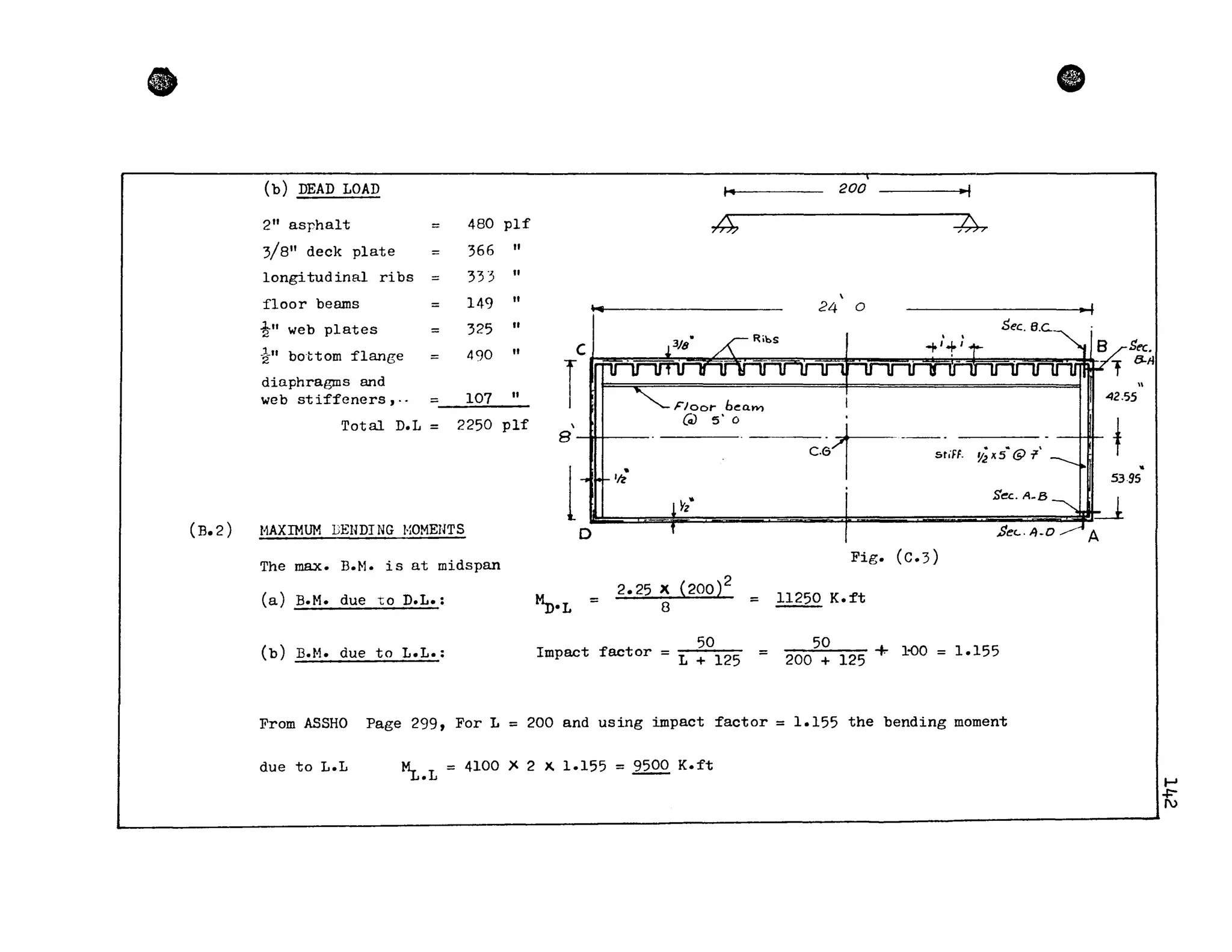 •
(B.2)
(b) DEAD LOAD
2" asphalt 480 plf
3/8" deck plate 366 "
longitudinal ribs 33"3 "
floor beams 149 "
~" web plates 325 "
-k" bottom flange 490 "
dinphragms and
web stiffeners J" = 107 "
Total D.L = 2250 plf
fi
200 -,_1
~-- - ~

24 0
____________________________._ 1
Sec. B.e..
J. . ;C J -'/8 ~ RibS ~
T.~........~......;::;;::..;~.....F"i~...._.~~~,.....;~~~.

8 UI
Ik
Floot- beam
(cz) 5' 0
r -· ~:r'. - stifF. li;il 5 @c.a
1
42.55
t5395
11AXIMUM LENDI NG I·~OMEHTS
. SecA-B~~
UI~· 1 Se<-A-D AD
l
The max. B.f.l. is at midspan
Fig. (C.3)
(a) D.M. due LO D.L.:
~·L =
2.25 X {200}
2
8 = 11250 K.ft
(b) H.M. due to L.L.:
50 50
Impact factor = L + 125 = 200 + 125 + 1-00 = 1.155
From ASSHO Page 299, For L = 200 and using impact factor = 1.155 the bending moment
due to L.L ~.L = 4100 )< 2 x. 1.155 = 9500 K.ft
.....,
-R;
 