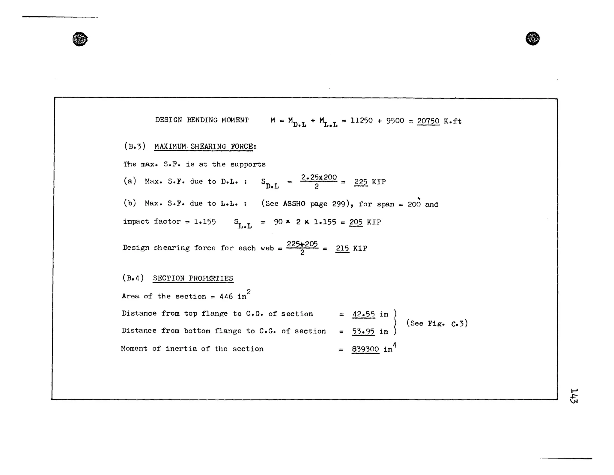 •
DESIGN BENDING M(l·1EUT M = MD•L + ~.L = 11250 + 9500 =20750 K.ft
(B.3) MAXIMUM· SHEARING FORCE:
The max. S.F. is at the supports
(a) Hax. S. ]t'. due ta D.L. sn.L 2.25~200 = 225 KIP
2 -
(b) Max. S.P. due ta L.L.
,
(See ASSHO page 299), for span = 200 and
impact factor = 1.155 SL.L = 90 J( 2 )( 1.155 = 205 KIP
Design shearing force for each web = 22S:205 = 215 KIP
(B.4) SECTION PROfi~RTIES
Area of the section = 446 in
2
Distance from top f1ange ta C.G. of section
Distance from bottom f1ange ta C.G. of section
Homcnt of inertia of the section
= 42.55 in )
= 53.95 in ~
= 839300 in
4
(See Fig. C.3)
e
1-'
~
 