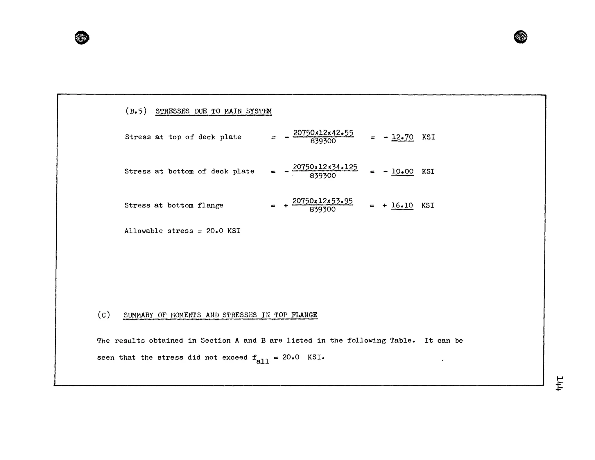 •
(B.5 ) STRESSES DUE TO MAIN SYSTEM
Stress at top of deck plate
20750xl2x42.55
- 12.70 KSI= 839300 =
Stress at bottom of deck plate
20750d2x34.125
- .!.2.!.QQ KSI=
839300 =
Stress at bottom flange =
207501(12)(53.95
+ 839300 = + .!&.!1.Q. KSI
Allowable stress = 20.0 KSI
Cc) SUMI-1ARY OF t·10MENTS AllD STRESSES IN TOP FLANGE
The results obtained in Section A and B are listed in the following Table. It can be
seen that the stress did not exceed f
all
= 20.0 KSI.
ft
~
+-
+-
 