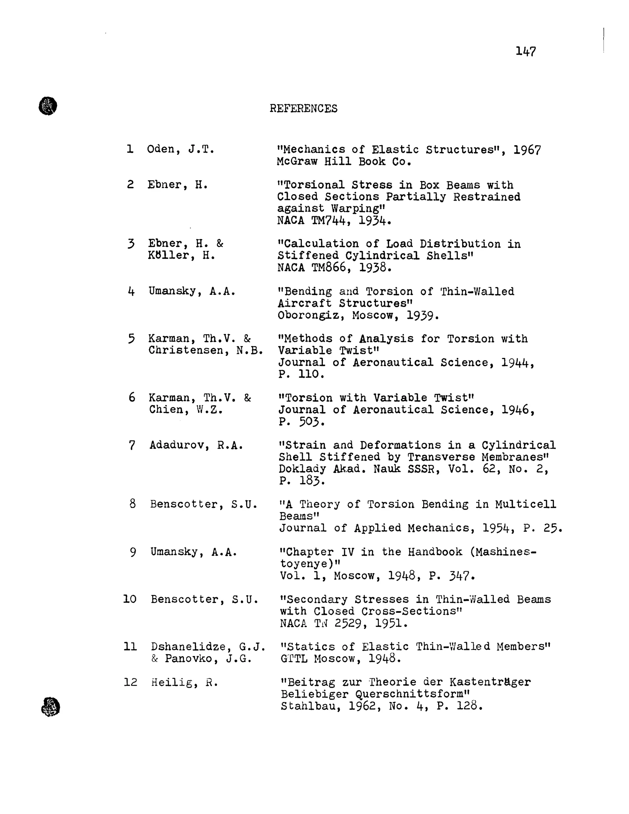 •
•
lOden, J.T.
2 Ebner, H.
3 Ebner, H. &
KHller, H.
4 Umansky, A.A.
5 Karman, Th.V. &
Christensen, N.B.
6 Karman, Th.V. &
Chien, W.Z.
7 Adadurov, R.A.
8 Benscotter, S.U.
9 Umansky, A.A.
10 Benscotter, S.U.
11 Dshanelidze, G.J.
& Panovko, J.G.
12 Heilig, R.
147
REFEHENCES
"Mechanics of Elastic structures", 1967
McGraw Hill Book Co.
"Torsional stress in Box Beams with
Closed Sections Partially Restrained
against Warping"
NACA TM744, 1934.
"Calculation of Load Distribution in
Stiffened Cylindrical Shells"
NACA TM866, 1938.
"Bending and Torsion of 'rhin-Walled
Aircraft Structures"
Oborongiz, Moscow, 1939.
"Methods of Analysis for Torsion with
Variable Twist"
Journal of Aeronautical Science, 1944,
P. 110.
"Torsion with Variable Twist"
Journal of Aeronautica1 Science, 1946,
P. 503.
"Strain and Deformations in a Cy1indrica1
Shell Stiffened by Transverse Membranes"
Doklady Akad. Nauk SSSR, Vol. 62, No. 2,
P. 183.
liA Theory of Torsion Bending in Mu1ticell
Beams"
Journal of App1ied Mechanics, 1954, P. 25.
"Chapter IV in the Handbook (Mashines-
toyenye)"
Vol. l, Moscow, 1948, P. 347.
"Secondary Stresses in Thin-Walled Beams
with Closed Cross-Sections"
NACA Td 2529, 1951.
"statics of Elastic Thin-Walle d Members"
G'fTL Moscow, 1948.
"Beitrag zur ·rheorie der Kastentr!lger
Be1iebiger Querschnittsform"
Stah1bau, 1962, No. 4, P. 128.
 