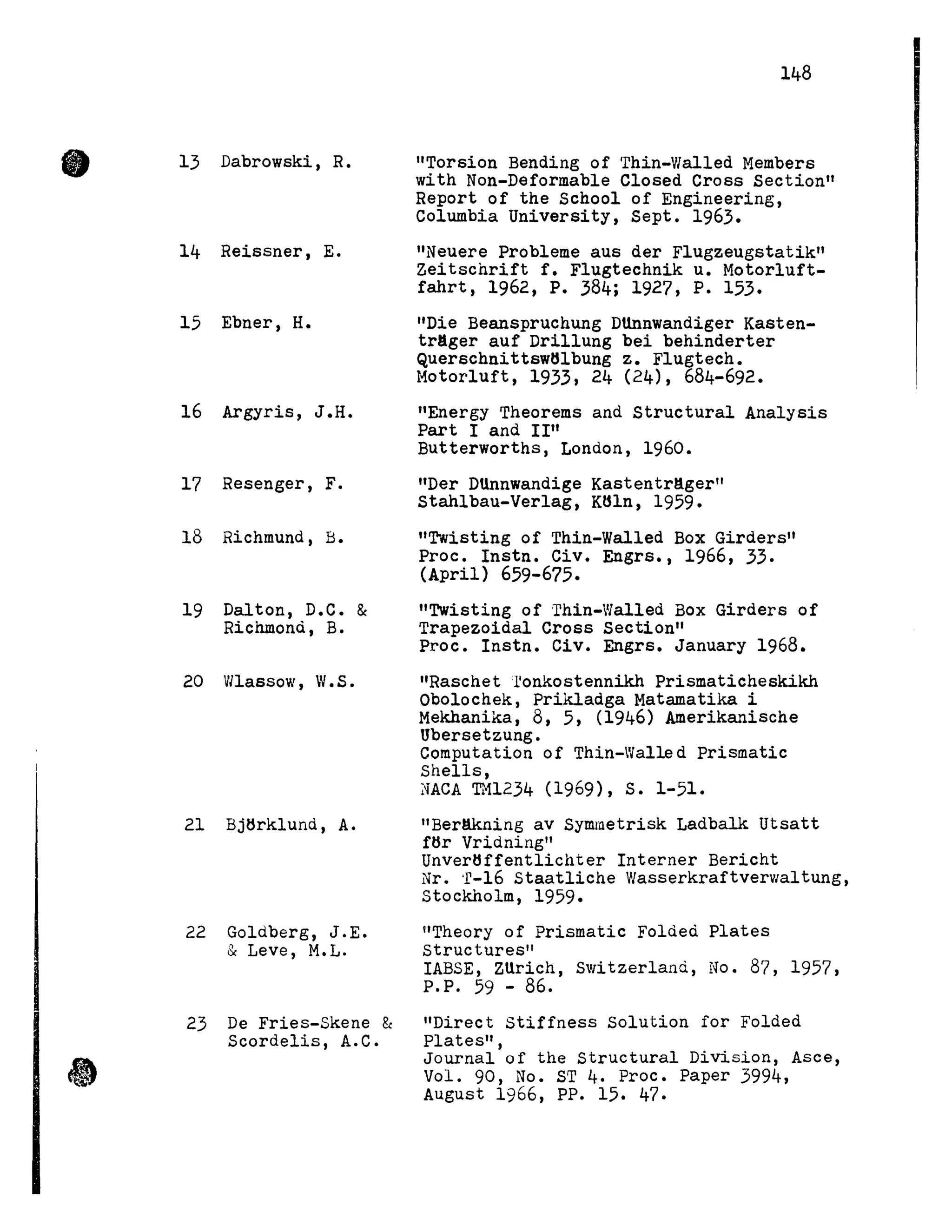 • 13 Dabrowski, R.
14 Reissner, E.
15 Ebner, H.
16 Argyris, J.H.
17 Resenger, F.
18 Richmund, B.
19 Dalton, D.C. &
Richmond, B.
20 Wlassow, W.S.
21 Bjtlrklund, A.
22 Goldberg, J.E.
& Leve, M.L.
23 De Fries-Skene &
Scordelis, A.C.
148
"Torsion Bending of Thin-Walled Members
with Non-Deformable Closed Cross Section"
Report of the School of Engineering,
Columbia University, Sept. 1963.
"Neuere probleme aus der Flugzeugstatik"
Zeitschrift f. Flugtechnik u. Motorluft-
fahrt, 1962, P. 384; 1927, P. 153.
"Die Beanspruchung DUnnwandiger Kasten-
tr8ger auf Drillung bei behinderter
Querschnittsw61bung z. Flugtech.
Motorluft, 1933, 24 (24), 684-692.
"Energy Theorems and Structural Analysis
Part l and II''
Butterworths, London, 1960.
"Der Dtlnnwandige Kastentr8ger"
Stahlbau-Verlag, K61n, 1959.
"Twisting of Thin-Walled Box Girders"
Proc. Instn. Civ. Engrs., 1966, 33.
(April) 659-675.
"Twisting of 'rhin-Walled Box Girders of
Trapezoidal Cross Section"
Proc. Instn. Civ. Engrs. January 1968.
"Raschet l'onkostennikh Prismaticheskikh
Obolochek, Prikladga Matamatika i
Mekhanika, 8, 5, (1946) Amerikanische
Ubersetzung.
Computation of Thin-Walle d Prismatic
Shells,
~'iACA TH1234 (1969), S. 1-51.
"Berllkning av Symmetrisk Ladbalk Utsatt
ftlr Vridning"
Unvertlffentlichter Interner Bericht
Nr. 'r-16 Staatliche WasserkraftverVialtung,
stockholm, 1959.
"Theory of Prismatic Folded Plates
structures"
IABSE, ZUrich, Switzerland, No. 87, 1957,
P.P. 59 - 86.
"Direct Stiffness Solution for Folded
Plates",
Journal of the Structural Division, Asce,
Vol. 90, No. ST 4. Proc. Paper 3994,
August 1966, PP. 15. 47.
 