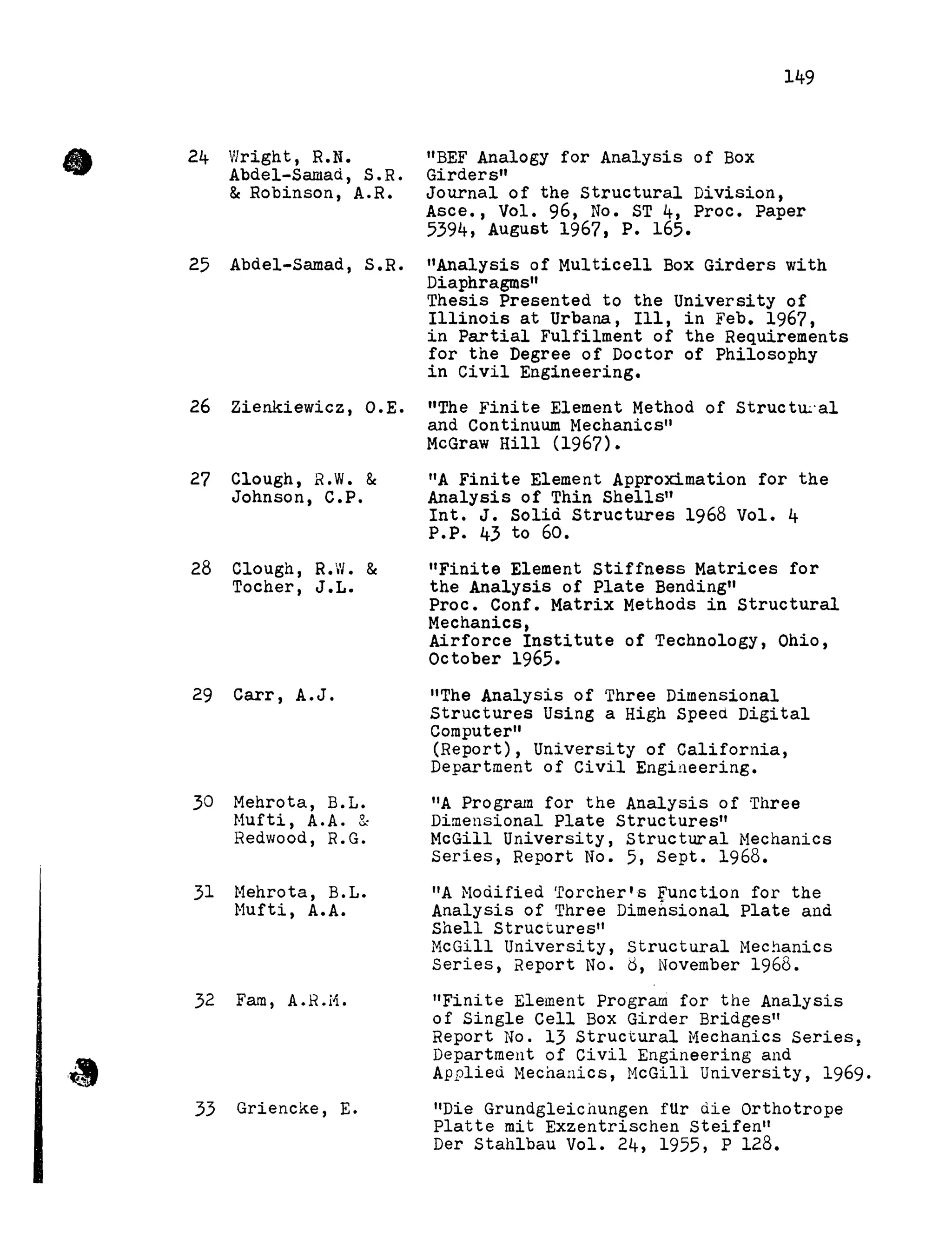 24 Wright, R.N.
Abdel-Samad, S.R.
&Robinson, A.R.
25 Abdel-Samad, S.R.
26 Zienkiewicz, O.E.
27 Clough, R.W. &
Johnson, C.P.
28 Clough, R.W. &
Tocher, J.L.
29 Carr, A.J.
30 Mehrota, B.L.
Hufti, A.A. &
Redwood, R.G.
31 Mehrota, B.L.
Hufti, A.A.
32 Faro, A.R.H.
33 Griencke, E.
"BEF Analogy for Analysis of Box
Girders"
149
Journal of the structural DiVision,
Asce., Vol. 96, No. ST 4, Proc. Paper
5394, August 1967, P. 165.
"Analysis of Multicell Box Girders with
Diaphragms"
Thesis Presented to the University of
Illinois at Urbana, Ill, in Feb. 1967,
in Partial Fulfilment of the Requirements
for the Degree of Doctor of Philosophy
in Civil Engineering.
"The Finite Element Method of Structu.::al
and Continuum Hechanics"
McGraw Hill (1967).
liA Finite Element Approximation for the
Analysis of Thin Shells"
Int. J. Solià Structures 1968 Vol. 4
P.P. 43 to 60.
"Finite Element Stiffness Matrices for
the Analysis of Plate Bending"
Proc. Conf. Matrix Methods in structural
Mechanics,
Airforce Institute of Technology, Ohio,
October 1965.
"The Analysis of Three Dimensional
Structures Using a High Speed Digital
Computer"
(Report), University of California,
Department of Civil Engineering.
"A Program for the Analysis of Three
Dimensional Plate Structures"
McGill University, Structural Hechanics
Series, Report No. 5, Sept. 1968.
liA Hoàified 'Eoreher' 5 Func tion for the
Analysis of Three Dimensional Plate and
Shell Structures"
McGill University, Structural Mechanics
Series, Report No. d, November 1968.
"Finite Element prograrn for the Analysis
of Single Cell Box Girder Bridges"
Report No. 13 Structural Mechanics Series,
Department of Civil Engineering and
Applied Mechanics, McGill University, 1969.
"Die Grundgleienungen fUr die Orthotrope
Platte mit Exzentrischen Steifen"
Der Stahlbau Vol. 24, 1955, P 128.
 