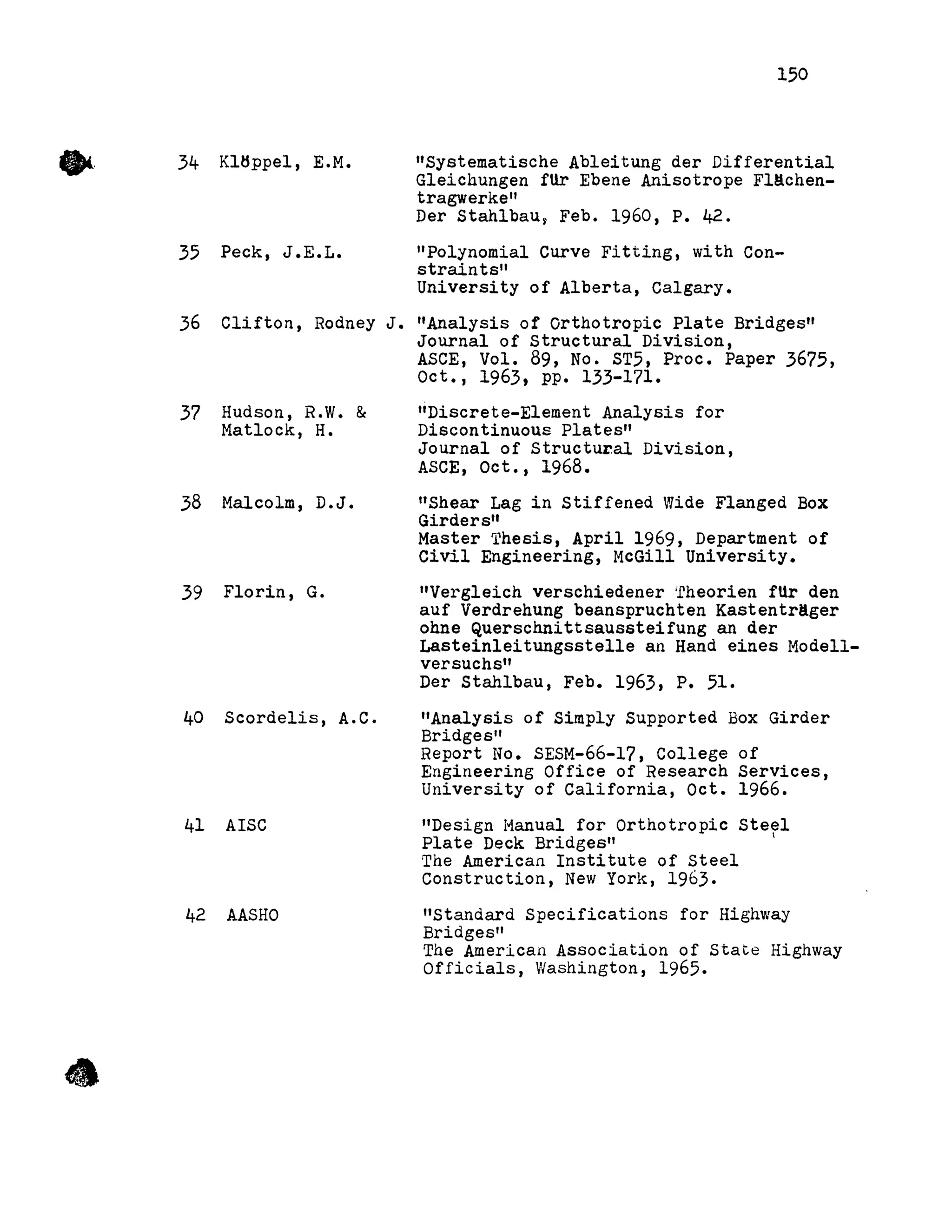 •
•
34 Kltlppel, E.M.
35 Peck, J.E.L.
150
"Systematische Ableitung der DifferentiaI
Gleichungen fUr Ebene Anisotrope Fl~chen­
tragwerke"
Der Stahlbau, Feb. 1960, P. 42.
"Polynomial Curve Fitting, with Con-
straints"
University of Alberta, Calgary.
36 Clifton, Rodney J. "Analysis of Orthotropic Plate Bridges"
Journal of structural Division,
37 Hudson, R.W. &
Matlock, H.
38 Malcolm, D.J.
39 Florin, G.
40 Scordelis, A.C.
41 AISC
42 AASHO
ASCE, Vol. 89, No. ST5, Proc. Paper 3675,
Oct., 1963, pp. 133-171.
"Discrete-Element Analysis for
Discontinuous Plates"
Journal of structural Division,
ASCE, Oct., 1968.
"Shear Lag in Stiffened Wide Flanged Box
Girders"
Master Thesis, April 1969, Department of
Civil Engineering, McGill University.
"Vergleich verschiedener irheorien fUr den
auf Verdrehung beanspruchten Kastentr!ger
ohne Querschnittsaussteifung an der
Lasteinleitungsstelle an Hand eines I-1ode11-
versuchs"
Der Stahlbau, Feb. 1963, P. 51.
"Analysis of Simply Supported Box Girder
Bridges"
Report No. SESM-66-17, College of
Engineering Office of Research Services,
University of California, Oct. 1966.
"Design Hanual for Orthotropic Steel
Plate Deck Bridges"
The American Institute of Steel
Construction, New York, 1963.
"Standard Specifications for Highway
Bridges"
The American Association of State Highway
Officials, Washington, 1965•
 