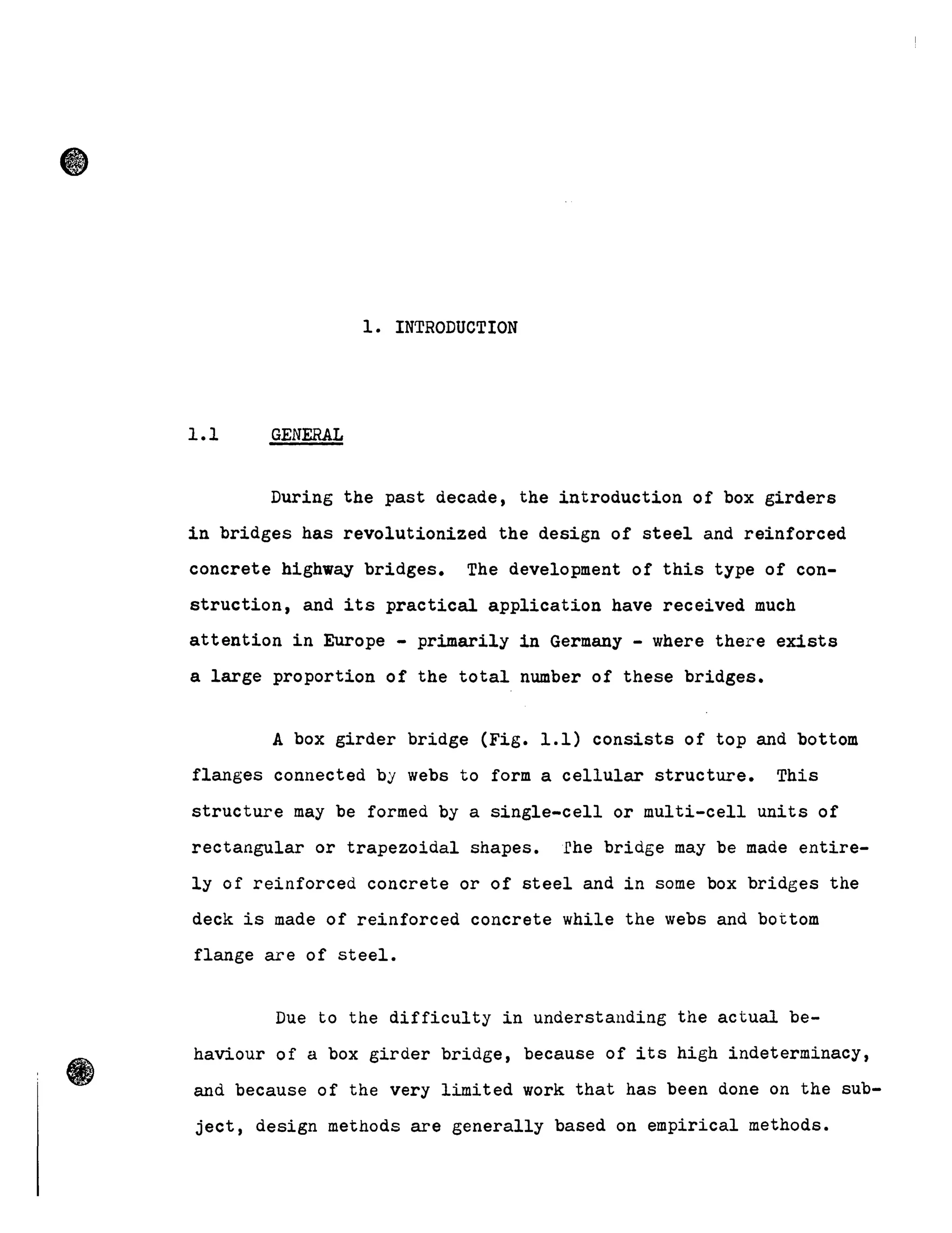 •
1. INTRODUCTION
1.1 GENERAL
During the past decade, the introduction of box girders
in bridges has revolutionized the design of steel and reinforced
concrete highway bridges. The development of this type of con-
struction, and its practical application have received much
attention in Europe - primarily in Germany - where there exista
a large proportion of the total number of theae bridgea.
A box girder bridge (Fig. 1.1) consista of top and bottom
flanges connected by webs to form a cellular structure. This
structure May be formed by a single-cell or multi-cell units of
rectangular or trapezoidal shapes. fhe bridge May be made entire-
ly of reinforced concrete or of steel and in some box bridges the
deck is made of reinforced concrete while the webs and bottom
flange are of steel.
Due to the difficulty in understanding the actual be-
haviour of a box girder bridge, because of its high indeterminacy,
and because of the very limited work that has been done on the sub-
ject, design methods are generally based on empirical methods.
 