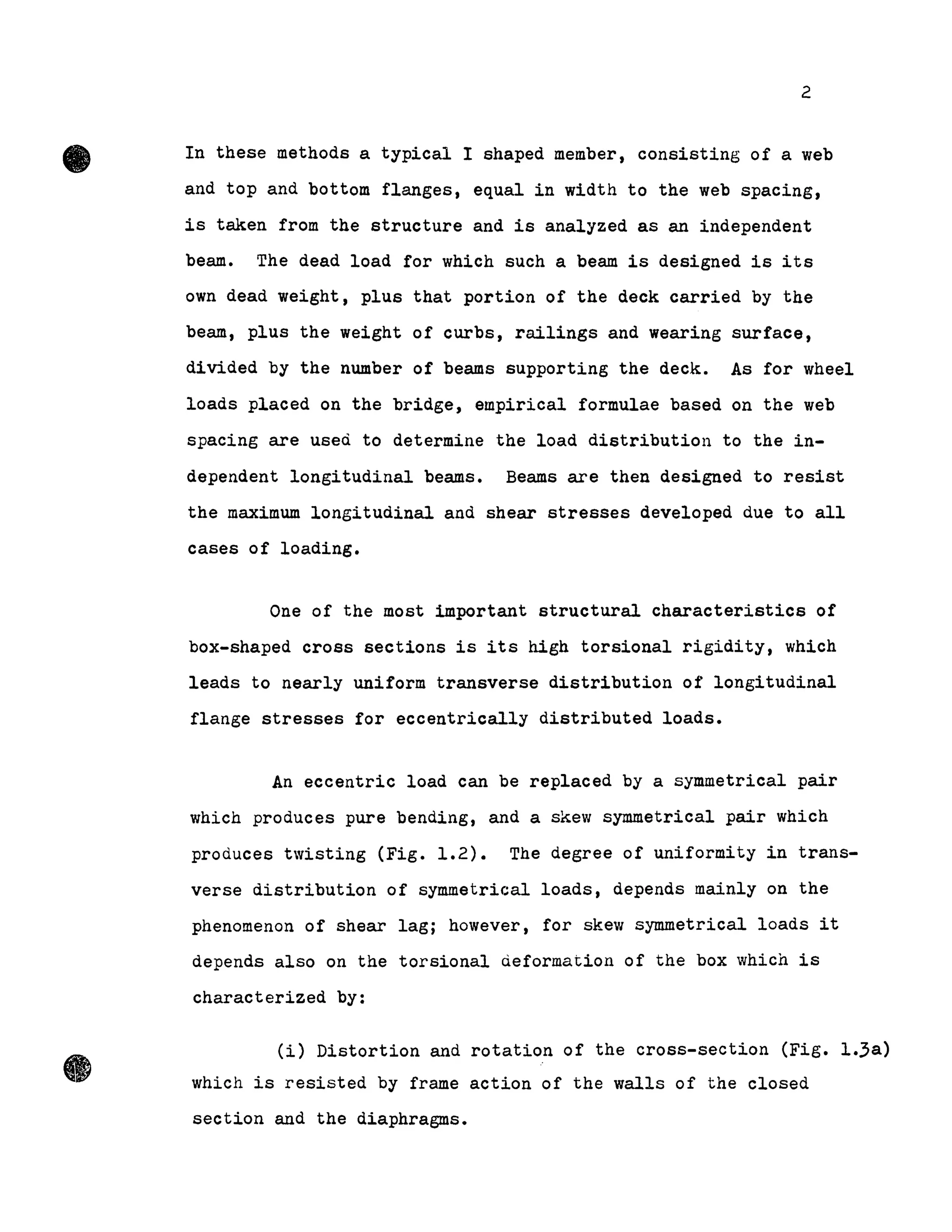 •
•
2
In these methods a typical l shaped member, consisting of a web
and top and bottom flanges, equal in width to the web spacing,
is taken from the structure and is analyzed as an independent
beam. The dead load for which such a beam is designed is its
own dead weight, plus that portion of the deck carried by the
beam, plus the weight of curbs, railings and wearing surface,
divided by the number of beams supporting the deck. As for wheel
loads placed on the bridge, empirical formulae based on the web
spacing are used to determine the load distribution to the in-
dependent longitudinal beams. Beams are then designed to resist
the maximum longitudinal and shear stresses developed due to all
cases of loading.
One of the most important structural characteristics of
box-shaped cross sections is its high torsional rigidity, which
leads to nearly uniform transverse distribution of longitudinal
flange stresses for eccentrically distributed loads.
An eccentric load can be replaced by a symmetrical pair
which produces pure bending, and a skew symmetrical pair which
produces twisting (Fig. 1.2). The degree of uniformity in trans-
verse distribution of symmetrical loads, depends mainly on the
phenomenon of shear lag; however, for skew symmetrical loads it
depends also on the torsional deformation of the box which is
characterized by:
(i) Distortion and rotation of the cross-section (Fig. 1.3a)
which is resisted by frame action of the walls of the closed
section and the diaphragms.
 