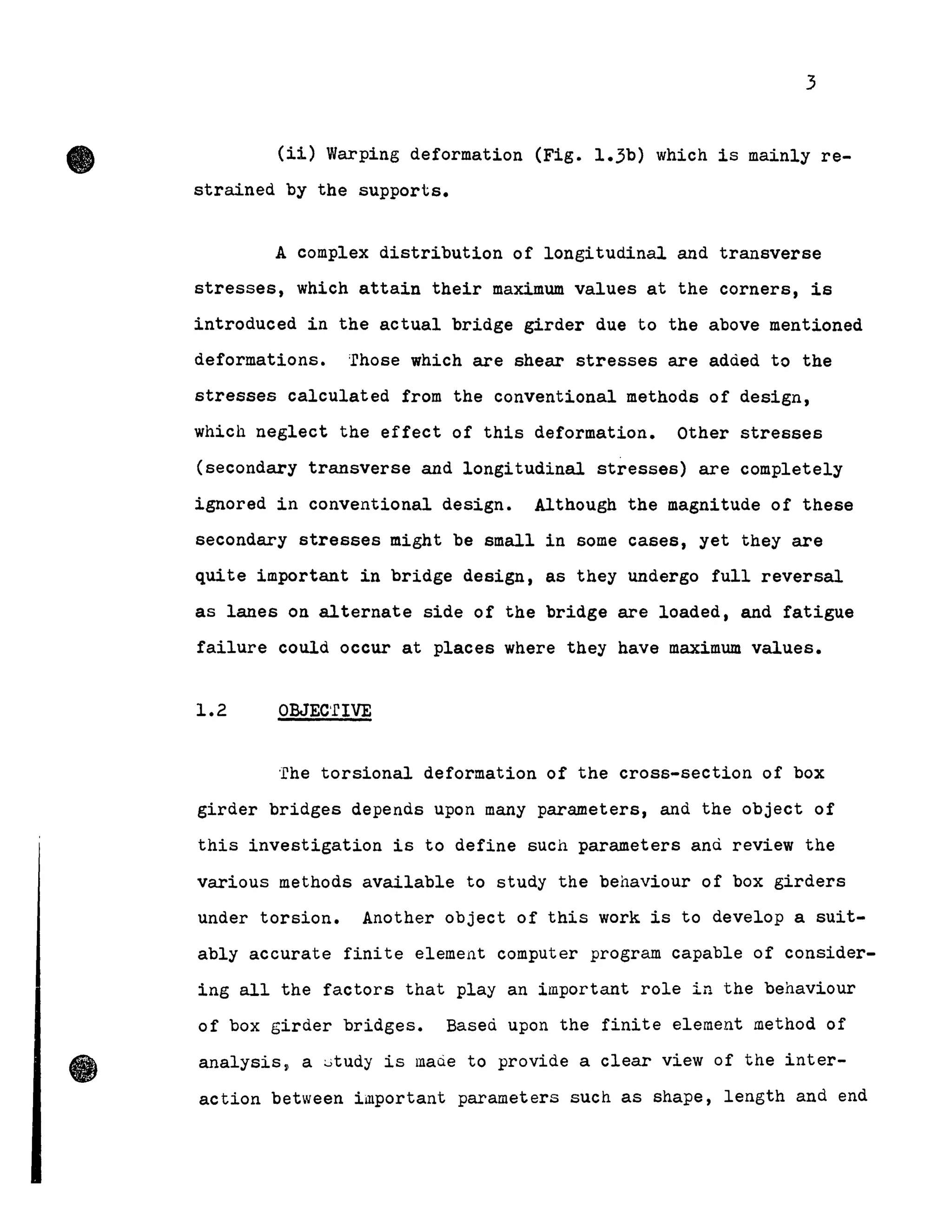 •
•
3
(i1) Warping deformation (Fig. 1.3b) which is mainly re-
strained by the supports.
A complex distribution of longitudinal and transverse
stresses, which attain their maximum values at the corners, is
introduced in the actual bridge girder due to the above mentioned
deformations. 'rhose which are shear stresses are adàed to the
stresses calculated from the conventional methods of design,
which neglect the effect of this deformation. Other stresses
(secondary transverse and longitudinal stresses) are completely
ignored in conventional design. Although the magnitude of these
secondary stresses might be small in some cases, yet they are
quite important in bridge design, as they undergo full reversal
as lanes on alternate side of the bridge are loaded, and fatigue
failure could occur at places where they have maximum values.
1.2 OBJEC'rlVE
'rhe torsional deformation of the cross-section of box
girder bridges depends upon Many parameters, and the object of
this investigation is to define such parameters anù review the
various methods available to study the behaviour of box girders
under torsion. Another object of this work is to develop a suit-
ably accurate finite element computer program capable of consider-
ing all the factors that play an important role in the behaviour
of box girder bridges. Based upon the finite element method of
analysis~ a ~tudy is maQe to provide a clear view of the inter-
action between important parameters such as shape, length and end
 