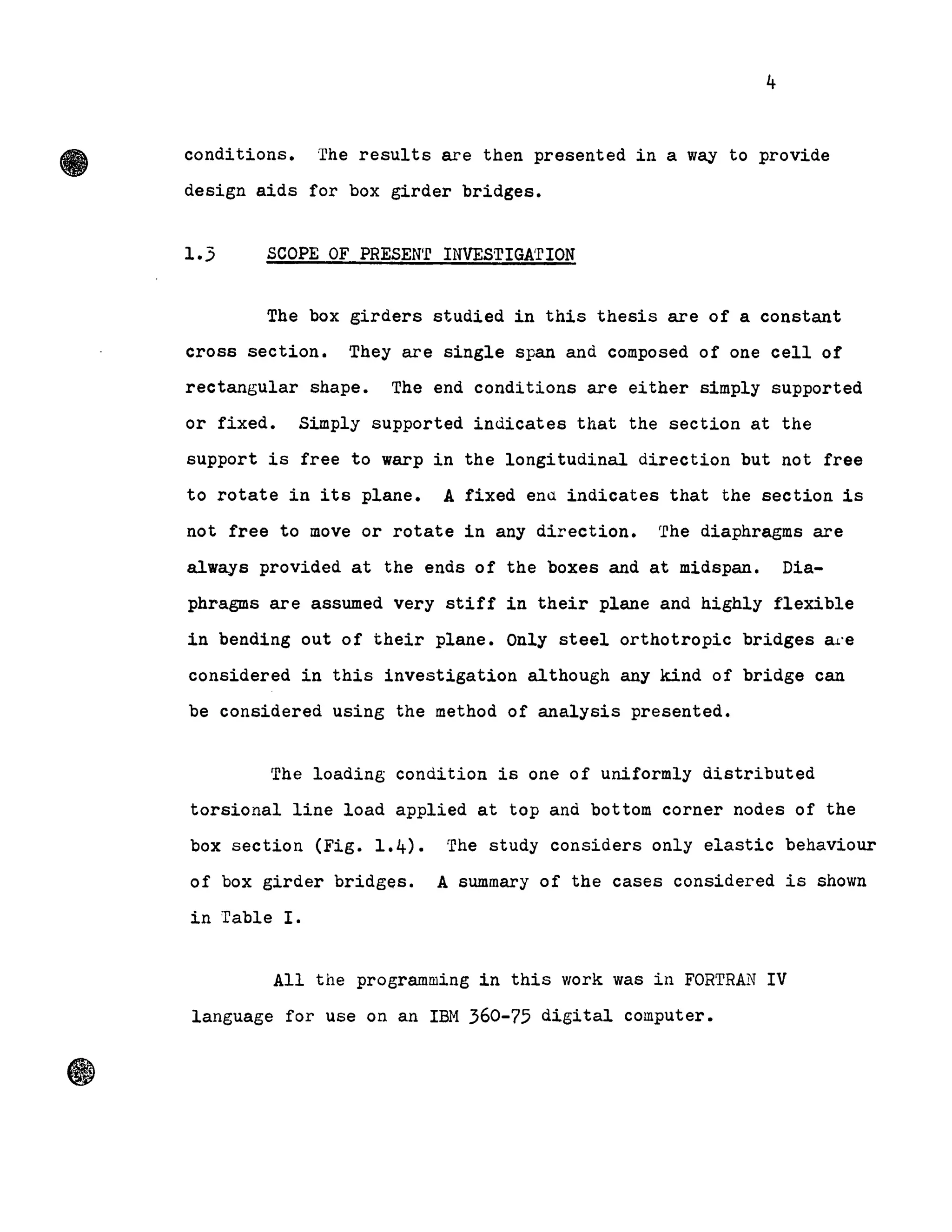 4
conditions. 'The results are then presented in a way to provide
design aids for box girder bridges.
1.3 SCOPE OF PRESENT INVESTIGATION
The box girders studied in this thesis are of a constant
cross section. They are single span and composed of one cell of
rectangular shape. The end conditions are either simply supported
or fixed. Simply supported indicates that the section at the
support is free to warp in the longitudinal direction but not free
to rotate in its plane. A fixed ena indicates that the section 1s
not free to move or rotate in any direction. The diaphragms are
always provided at the ends of the boxes and at midspan. Dia-
phragms are assumed very st1ff in their plane and highly flexible
in bending out of their plane. Only steel orthotropic bridges ~'e
considered in this investigation although any kind of bridge can
be considered using the method of analysis presented.
The loading condition is one of uniformly distributed
torsional line load applied at top and bot tom corner nodes of the
box section (Fig. 1.4). The study considers only elastic behaviour
of box girder bridges. A summary of the cases considered is shown
in Table I.
All the programming in this Vlork was in FORTRAN IV
language for use on an IBM 360-75 digital computer.
 