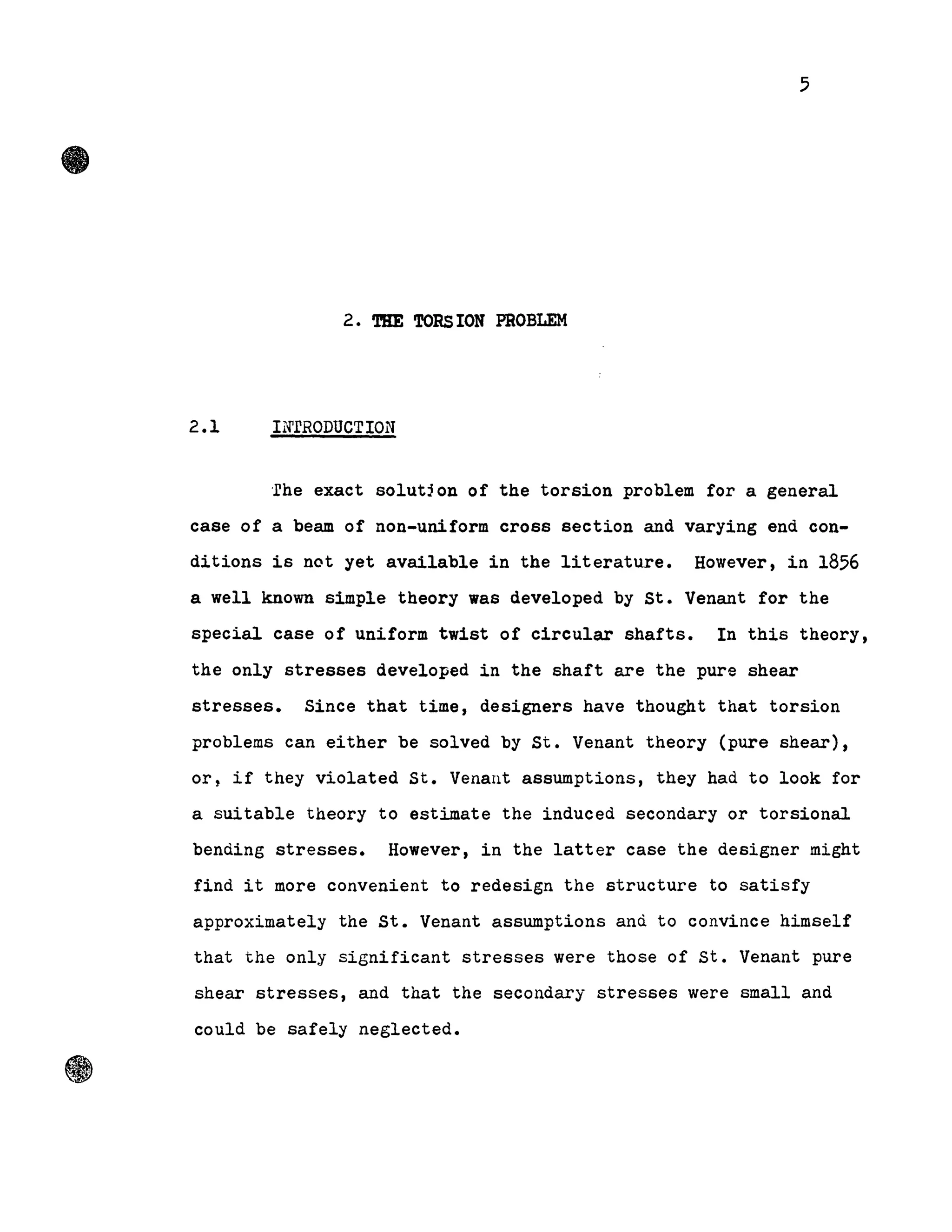 5
2. THE TORS ION PROBLEM
2.1 INrRODUCTION
·rhe exact solutjon of the torsion problem for a general
case of a beam of non-uniform cross section and varying end con-
ditions is not yet aVailable in the literature. However, in 1856
a well known simple theory was developed by st. Venant for the
special case of uniform twist of circular shafts. In this theory,
the only stresses developed in the shaft are the pure shear
stresses. Since that time, designers have thought that torsion
problems can either be solved by St. Venant theory (pure shear),
ort if they violated St. Venant assumptions, they had to look for
a suitable theory to estimate the induced secondary or torsional
bending stresses. However, in the latter case the designer might
find it more convenient to redesign the structure to satisfy
approximately the st. Venant assumptions and to convince himself
that the only significant stresses were those of st. Venant pure
shear stresses, and that the secondary stresses were small and
could be safely neglected.
 