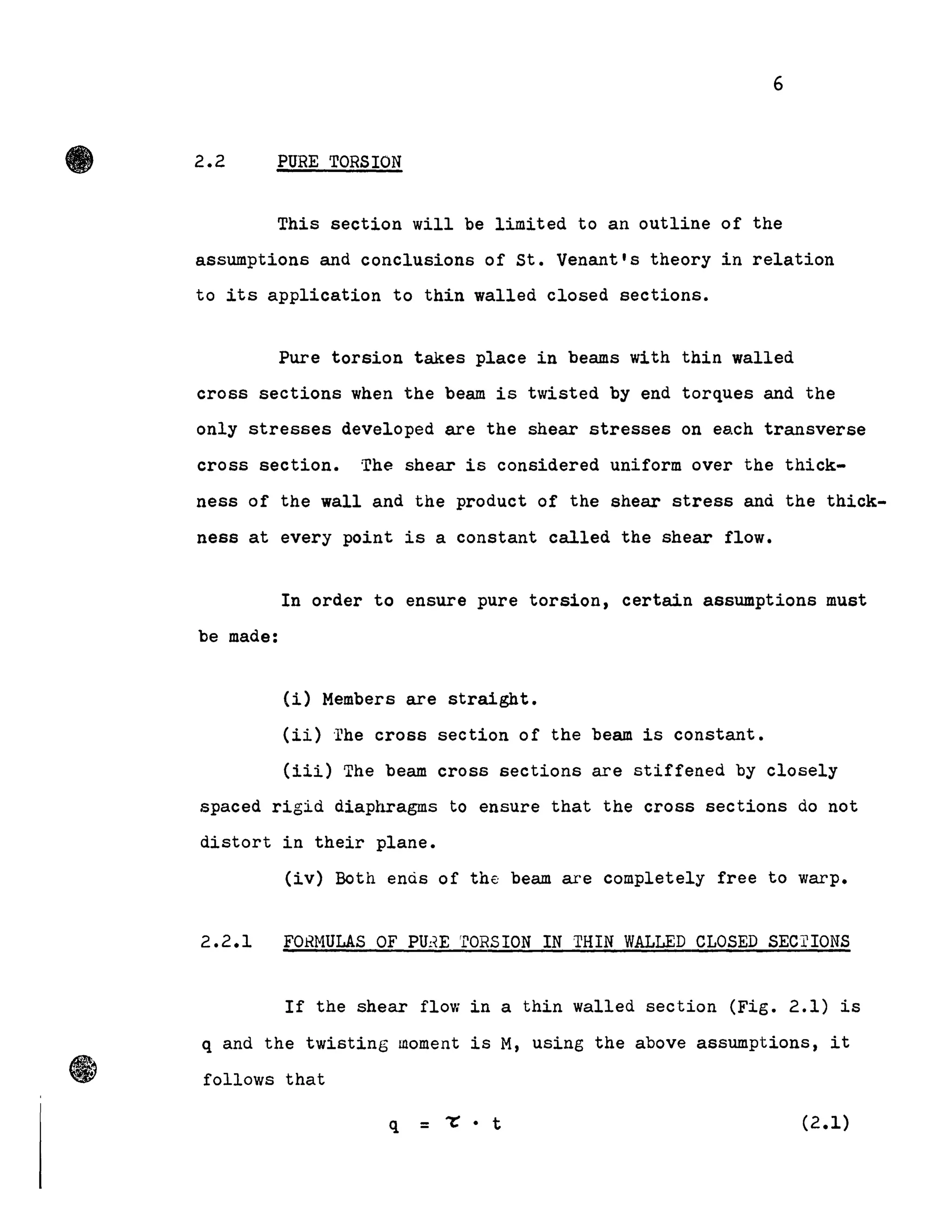 •
.,
6
2.2 PURE TORSION
This section will be limited to an outline of the
assumptions and conclusions of st. Venant's theory in relation
to its application to thin walled closed sections.
Pure torsion takes place in beams with thin walled
cross sections when the beam is twisted by end torques and the
only stresses deve10ped are the shear stresses on each transverse
cross section. The shear is considered uniform over the thick-
ness of the wall and the product of the shear stress anà the thick-
ness at every point is a constant called the shear flow.
In order to ensure pure torsion, certain assumptions must
be made:
(i) Members are straight.
(ii) ·rhe cross section of the beam is constant.
(iii) The beam cross sections are stiffened by closely
spaced rigid diaplœagms to ensure that the cross sections do not
distort in their plane.
(iv) Both enàs of the beam are completely free to warp.
2.2.1 FOHMULAS OF PU!~E rrORSION IN THIN WALLED CLOSED SECrIONS
If the shear flow in a thin walled section (Fig. 2.1) is
q and the twisting moment is M, using the above assumptions, it
follows that
q = 1': • t (2.1)
 