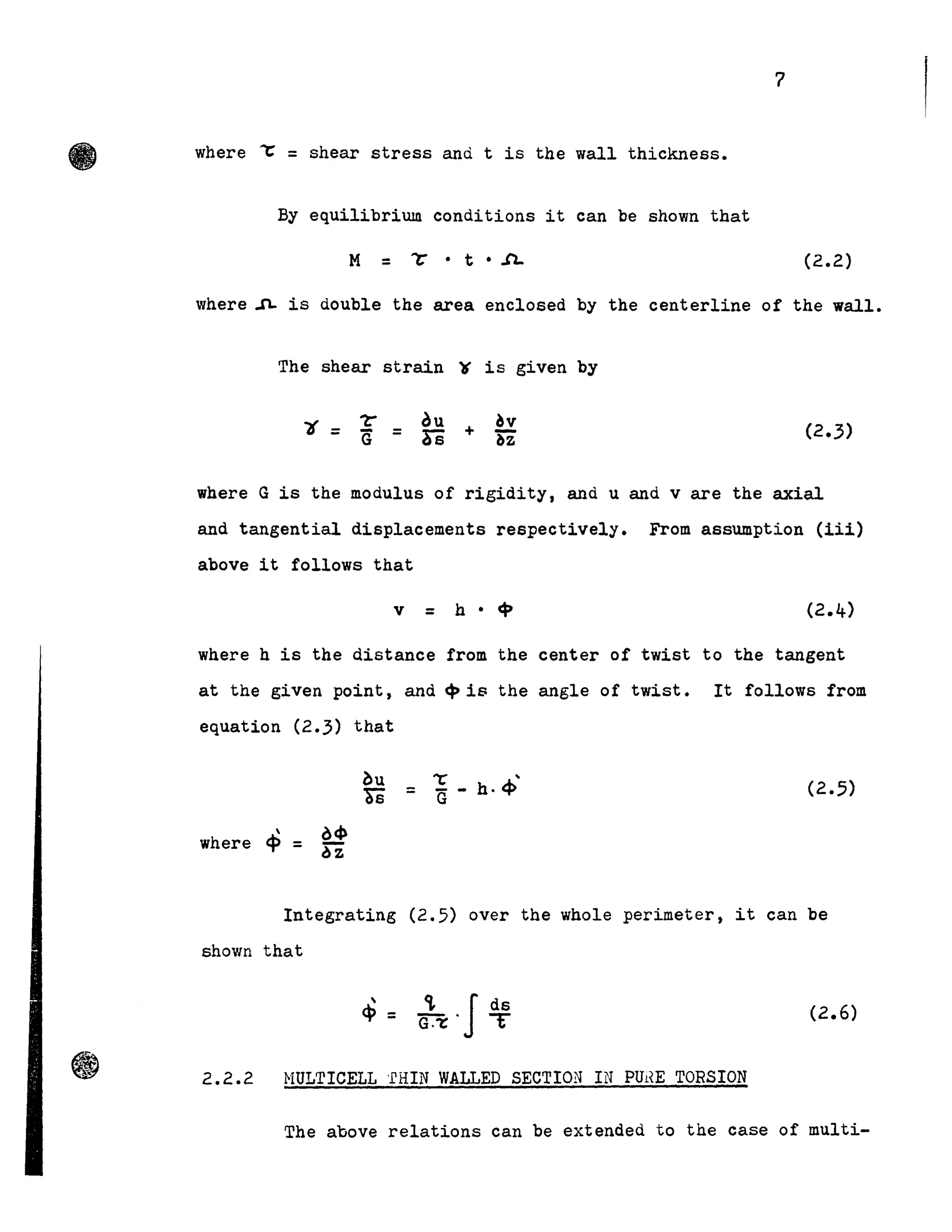 7
where ""C = shear stress and t is the wall thickness.
By equilibrium conditions it can be shown that
(2.2)
where ~ is double the area enclosed by the centerline of the wall.
The shear strain "t is given by
where G is the modulus of rigidity, and u and v are the axial
and tangential displacements respectively. From assumption (lil)
above lt follows that
v = h-C:P
where h is the distance from the center of twist to the tangent
at the given point, and <Pis the angle of twist. It follows from
equation (2.3) that
(2.5)
where
Integrating (2.5) over the whole perimeter, it can be
shown that
<i. l ds
cr:r' T (2.6)
2.2.2 NULTICELL 'ERIN WALLED SECTION IN PUHE TORSION
The above relations can be extended to the case of multi-
 