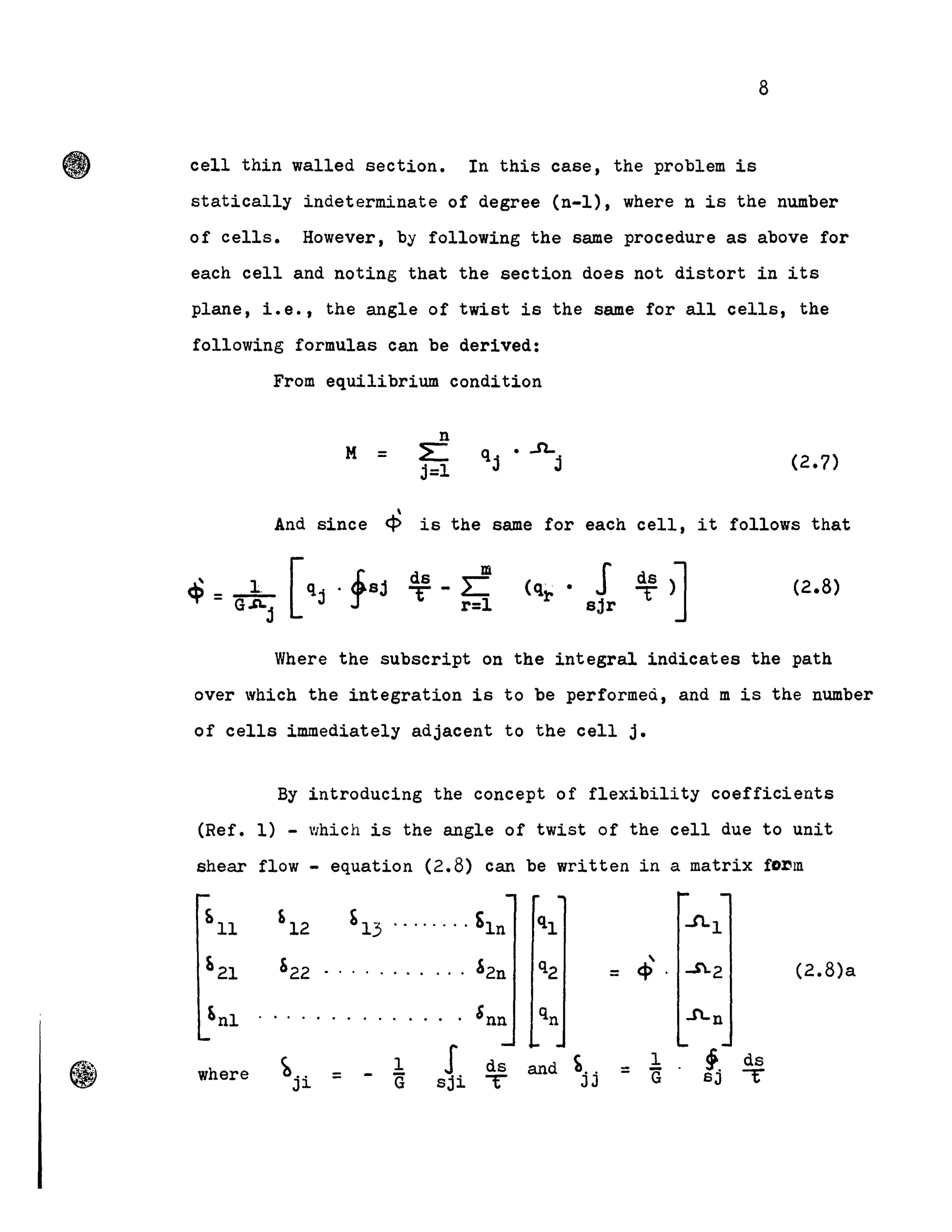 (f>"
8
cell thin walled section. In this case, the problem is
statically indeterminate of degree (n-l), where n is the number
of cells. However, by following the same procedure as above for
each cell and noting that the section doas not distort in its
plane, i.e., the angle of twist is the same for all cells, the
following formulas can be derived:
From equilibrium condition
n
M = ~
j=l
q • ..n..
j j (2.7)
And since ~ is the same for each cell, it follows that
ds m
T-L:
r=l
(q~. S ~)l
sjr J
(2.8)
Where the subscript on the integral indicates the path
over which the integration is to be performed, and m is the number
of cells immediately adjacent to the cell j.
By introducing the concept of flexibility coefficients
(Ref. 1) - which 1s the angle of twist of the cell due to unit
shear flow - equation (2.8) can be written in a matrix fO~m
~ll '12 ~13 ........ SIn ql .J'LI
r, 21 &22 . . . . . . ,. . &2n q2 = cP ..$.2 (2.8)a
Snl .. . . 'nn qn An
b.. 1 J ds and ~.. 1 ,. ds
where = G -r-= - G sji T JJ SJJ~
 