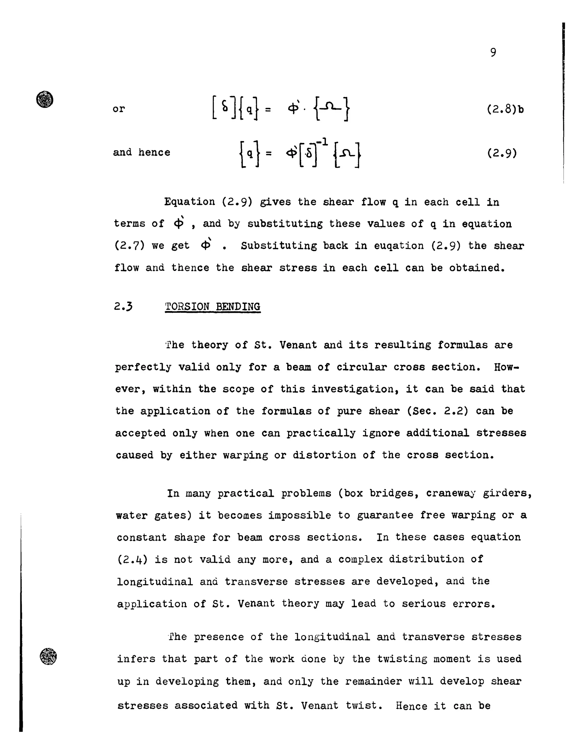 9
or [ bJ{q} = cP· {-iL} (2.8)b
and hence
tq
} = ~[~r r} (2.9)
Equation (2.9) gives the shear flow q in each cell in

terms of ~ , and by substituting these values of q in equation
( ) ~ .2.7 we get ~ Substituting back in euqation (2.9) the shear
flow and thence the shear stress in each cell can be obtained.
2.3 TORSION BENDING
'rhe theory of st. Venant and its resulting formulas are
perfectly valid only for a beam of circular cross section. How-
ever, within the scope of this investigation, it can be said that
the application of the formulas of pure shear (Sec. 2.2) can be
accepted only when one can practically ignore additional stresses
caused by either warping or distortion of the cross section.
In many practical problems (box bridges, craneway girders,
water gates) it becomes impossible to guarantee iree warping or a
constant shape for beam cross sections. In these cases equation
(2.4) is not valid any more, and a complex distribution of
longitudinal and transverse stresses are developed, and the
application of St. Venant theory may lead to serious errors.
fhe presence of the longitudinal and transverse stresses
infers that part of the work done by the twisting moment is used
up in developing them, and only the remainder will develop shear
stresses associated with st. Venant twist. Hence it can be
 